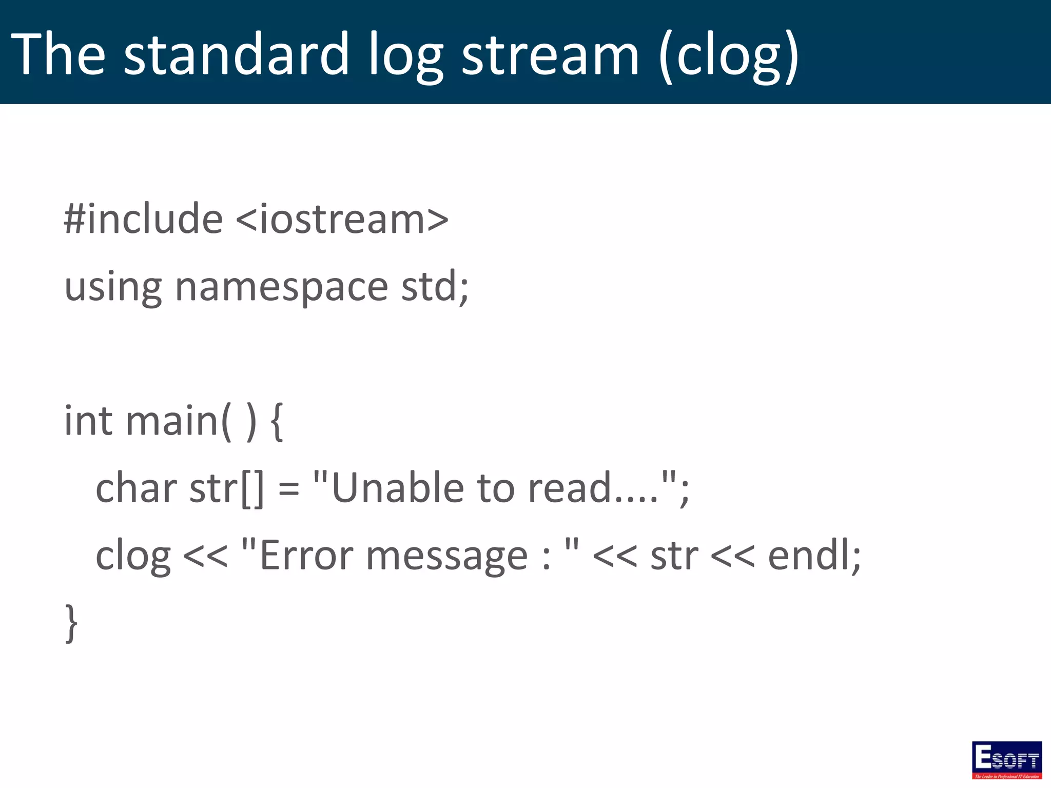 The standard log stream (clog)
#include <iostream>
using namespace std;
int main( ) {
char str[] = "Unable to read....";
clog << "Error message : " << str << endl;
}
 
