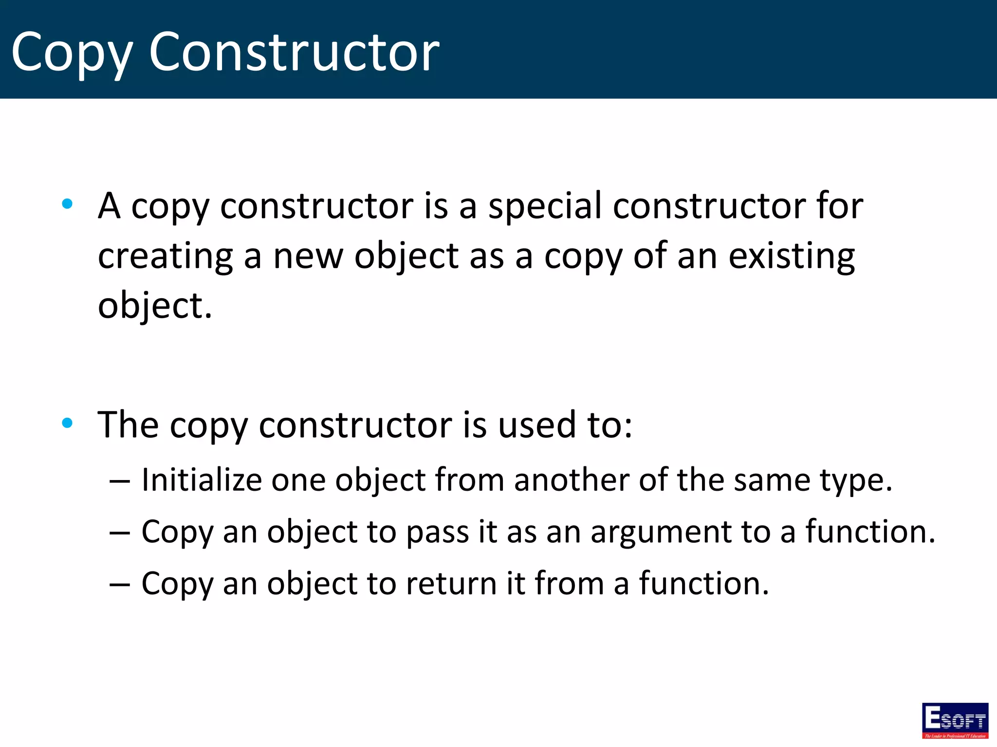 Copy Constructor
• A copy constructor is a special constructor for
creating a new object as a copy of an existing
object.
• The copy constructor is used to:
– Initialize one object from another of the same type.
– Copy an object to pass it as an argument to a function.
– Copy an object to return it from a function.
 