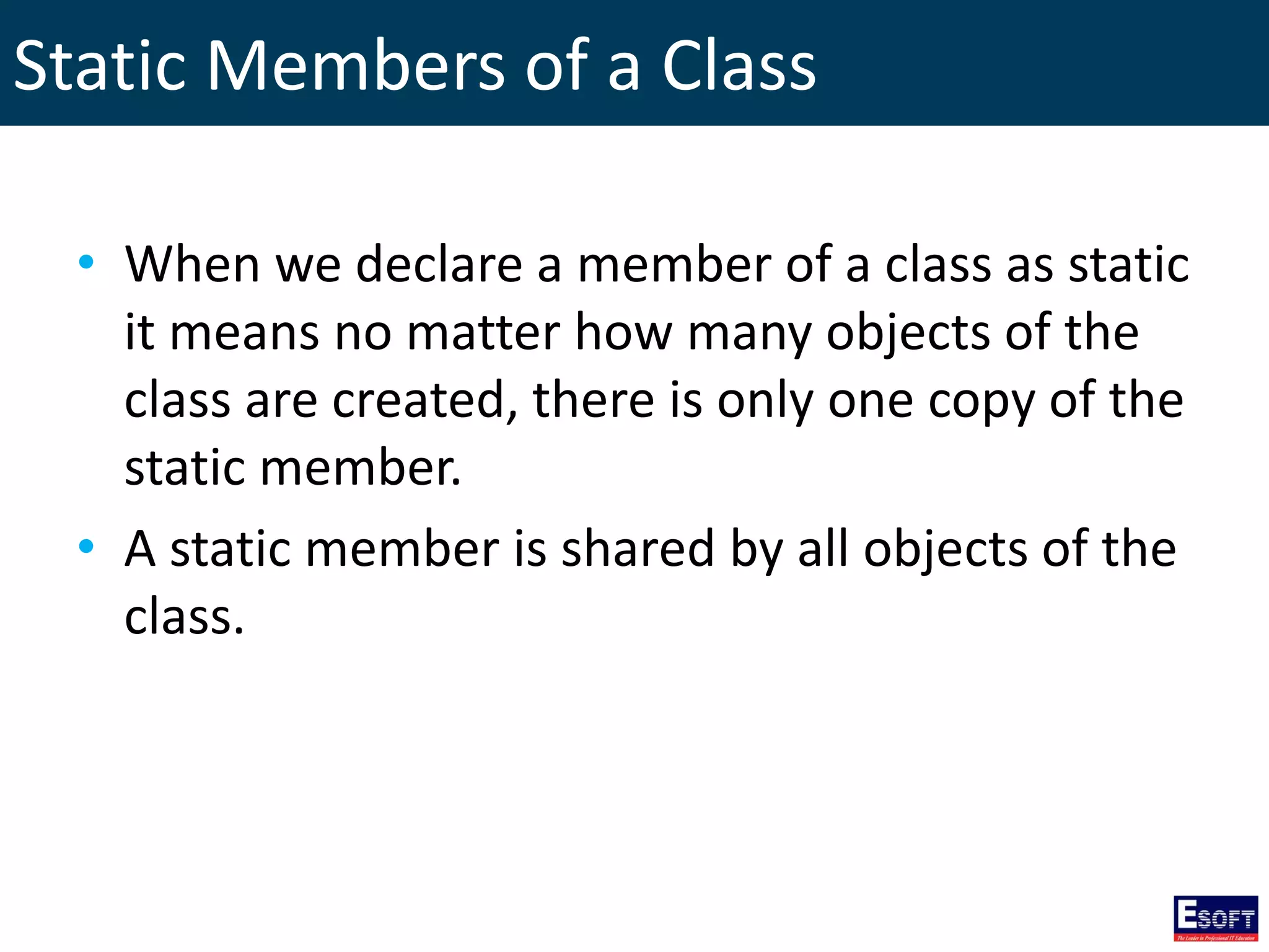 Static Members of a Class
• When we declare a member of a class as static
it means no matter how many objects of the
class are created, there is only one copy of the
static member.
• A static member is shared by all objects of the
class.
 