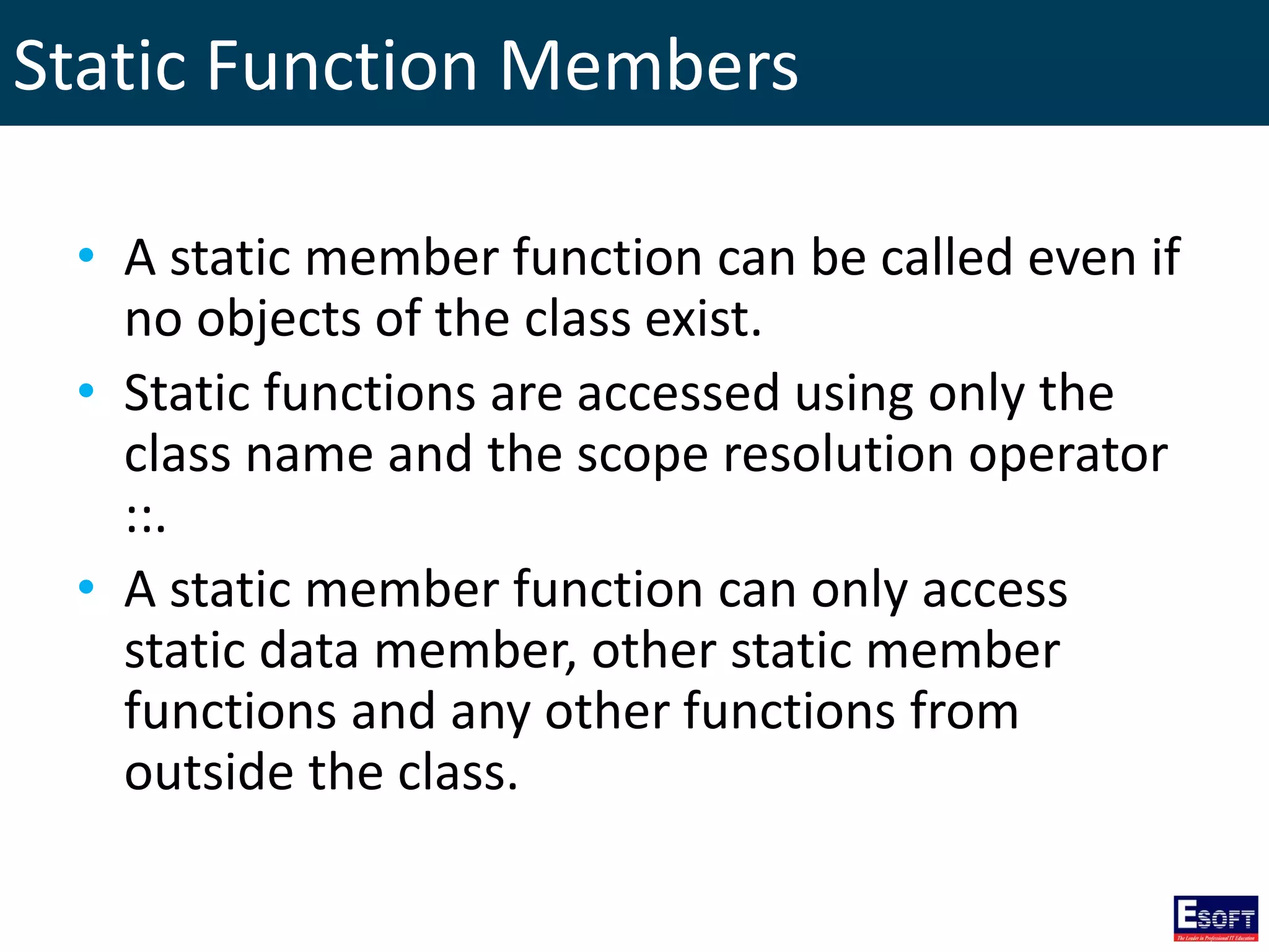 Static Function Members
• A static member function can be called even if
no objects of the class exist.
• Static functions are accessed using only the
class name and the scope resolution operator
::.
• A static member function can only access
static data member, other static member
functions and any other functions from
outside the class.
 