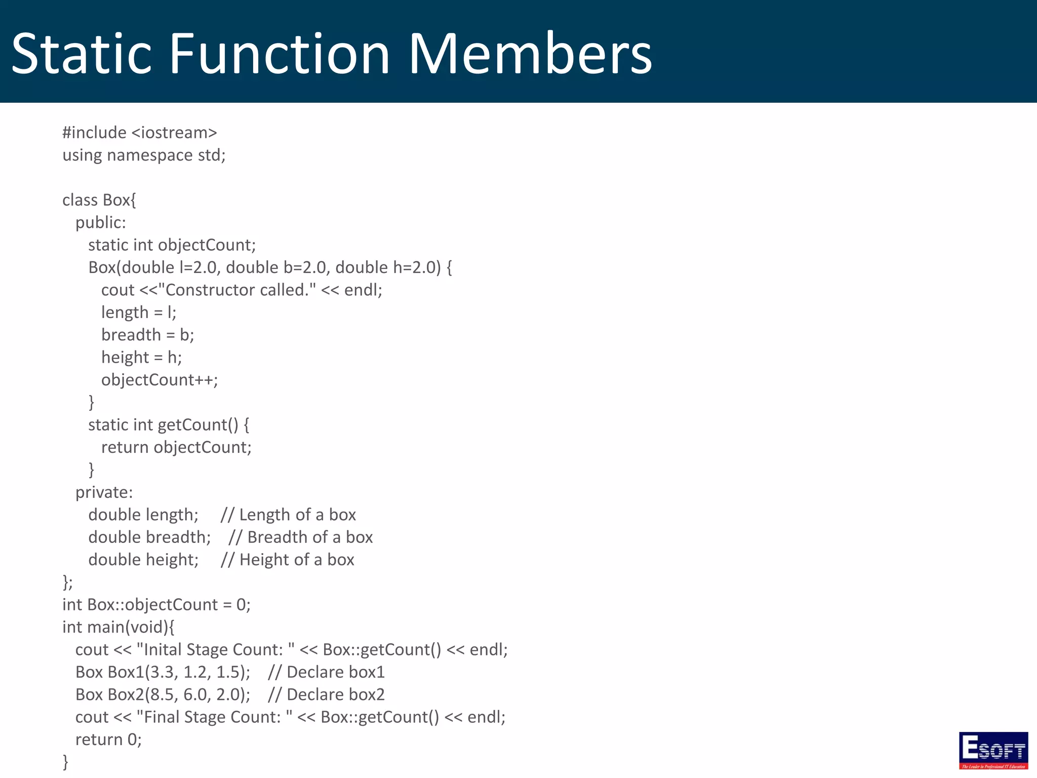 Static Function Members
#include <iostream>
using namespace std;
class Box{
public:
static int objectCount;
Box(double l=2.0, double b=2.0, double h=2.0) {
cout <<"Constructor called." << endl;
length = l;
breadth = b;
height = h;
objectCount++;
}
static int getCount() {
return objectCount;
}
private:
double length; // Length of a box
double breadth; // Breadth of a box
double height; // Height of a box
};
int Box::objectCount = 0;
int main(void){
cout << "Inital Stage Count: " << Box::getCount() << endl;
Box Box1(3.3, 1.2, 1.5); // Declare box1
Box Box2(8.5, 6.0, 2.0); // Declare box2
cout << "Final Stage Count: " << Box::getCount() << endl;
return 0;
}
 