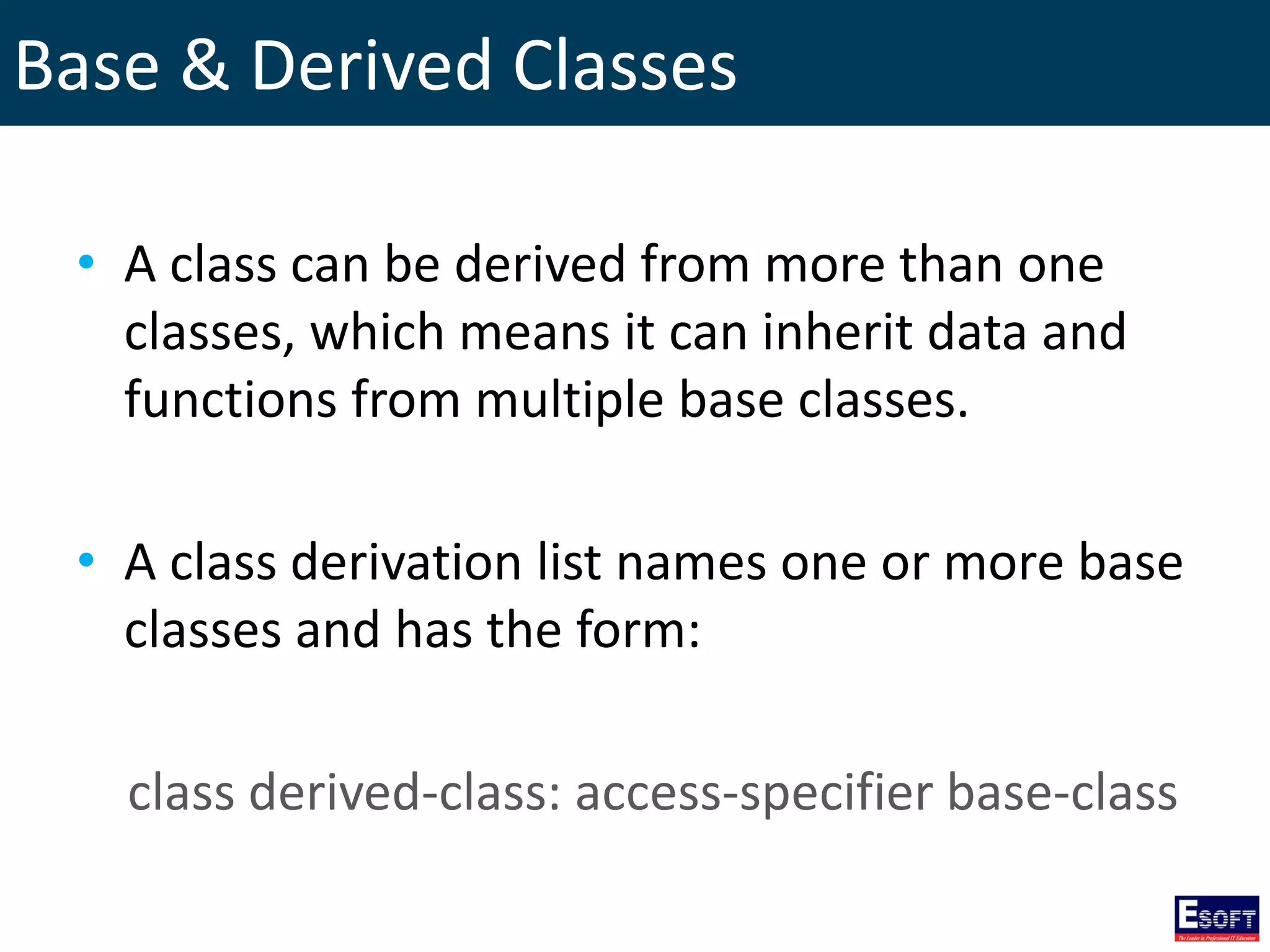 Base & Derived Classes
• A class can be derived from more than one
classes, which means it can inherit data and
functions from multiple base classes.
• A class derivation list names one or more base
classes and has the form:
class derived-class: access-specifier base-class
 