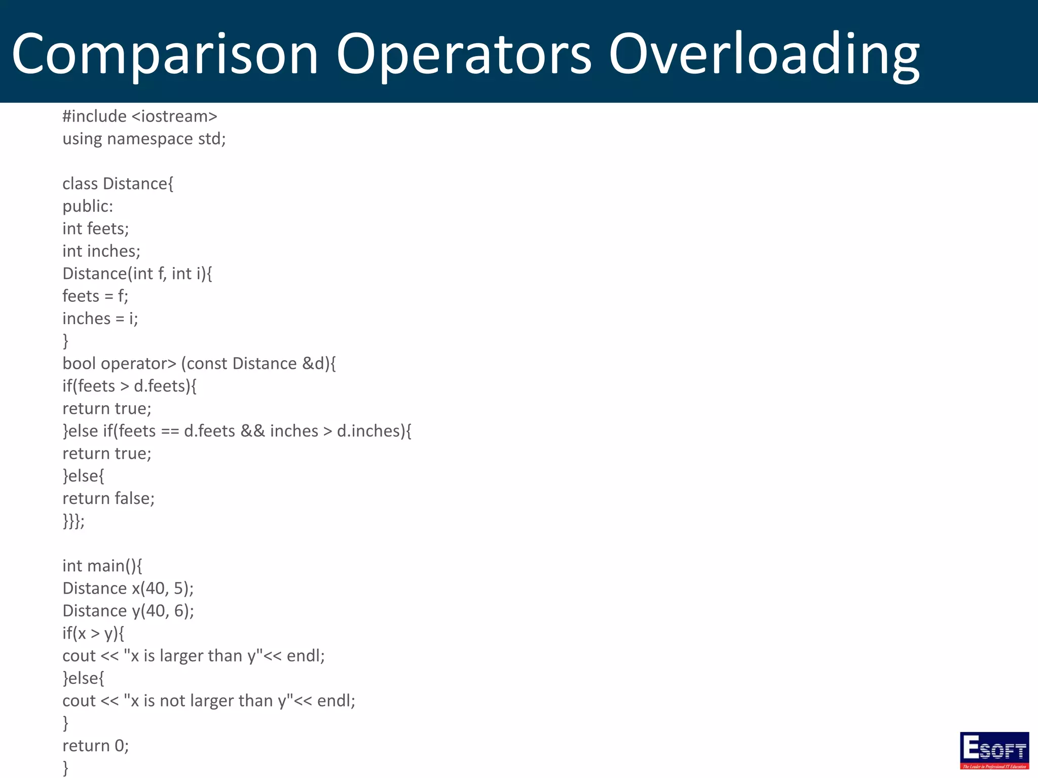 Comparison Operators Overloading
#include <iostream>
using namespace std;
class Distance{
public:
int feets;
int inches;
Distance(int f, int i){
feets = f;
inches = i;
}
bool operator> (const Distance &d){
if(feets > d.feets){
return true;
}else if(feets == d.feets && inches > d.inches){
return true;
}else{
return false;
}}};
int main(){
Distance x(40, 5);
Distance y(40, 6);
if(x > y){
cout << "x is larger than y"<< endl;
}else{
cout << "x is not larger than y"<< endl;
}
return 0;
}
 