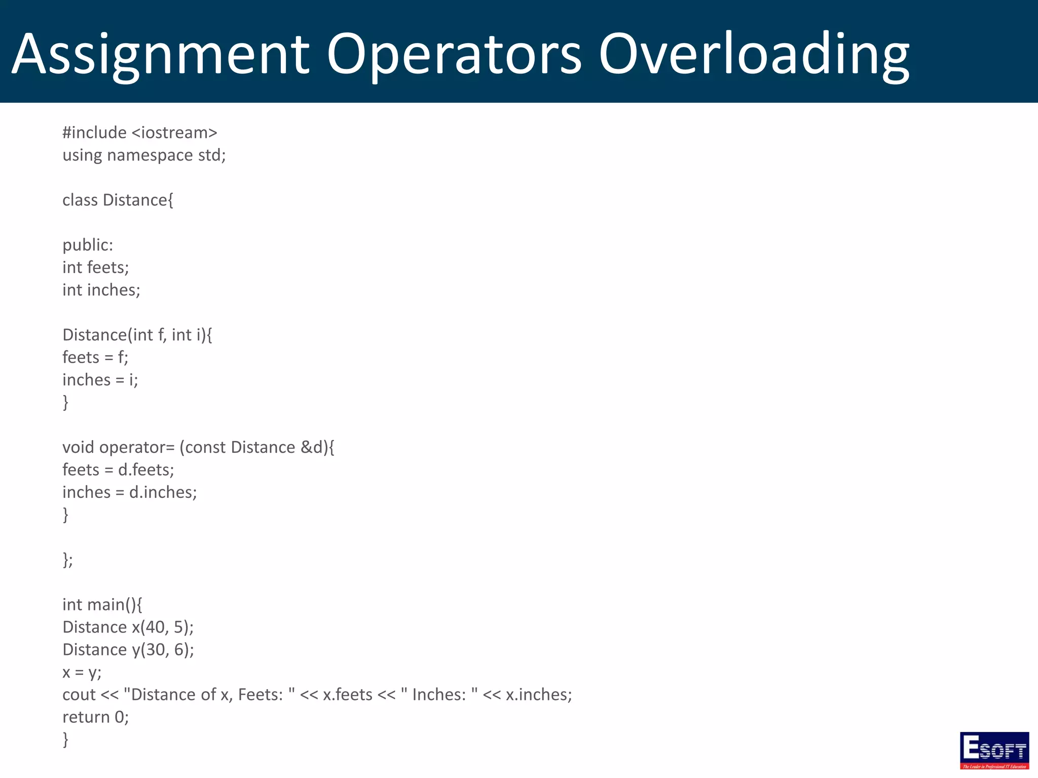 Assignment Operators Overloading
#include <iostream>
using namespace std;
class Distance{
public:
int feets;
int inches;
Distance(int f, int i){
feets = f;
inches = i;
}
void operator= (const Distance &d){
feets = d.feets;
inches = d.inches;
}
};
int main(){
Distance x(40, 5);
Distance y(30, 6);
x = y;
cout << "Distance of x, Feets: " << x.feets << " Inches: " << x.inches;
return 0;
}
 