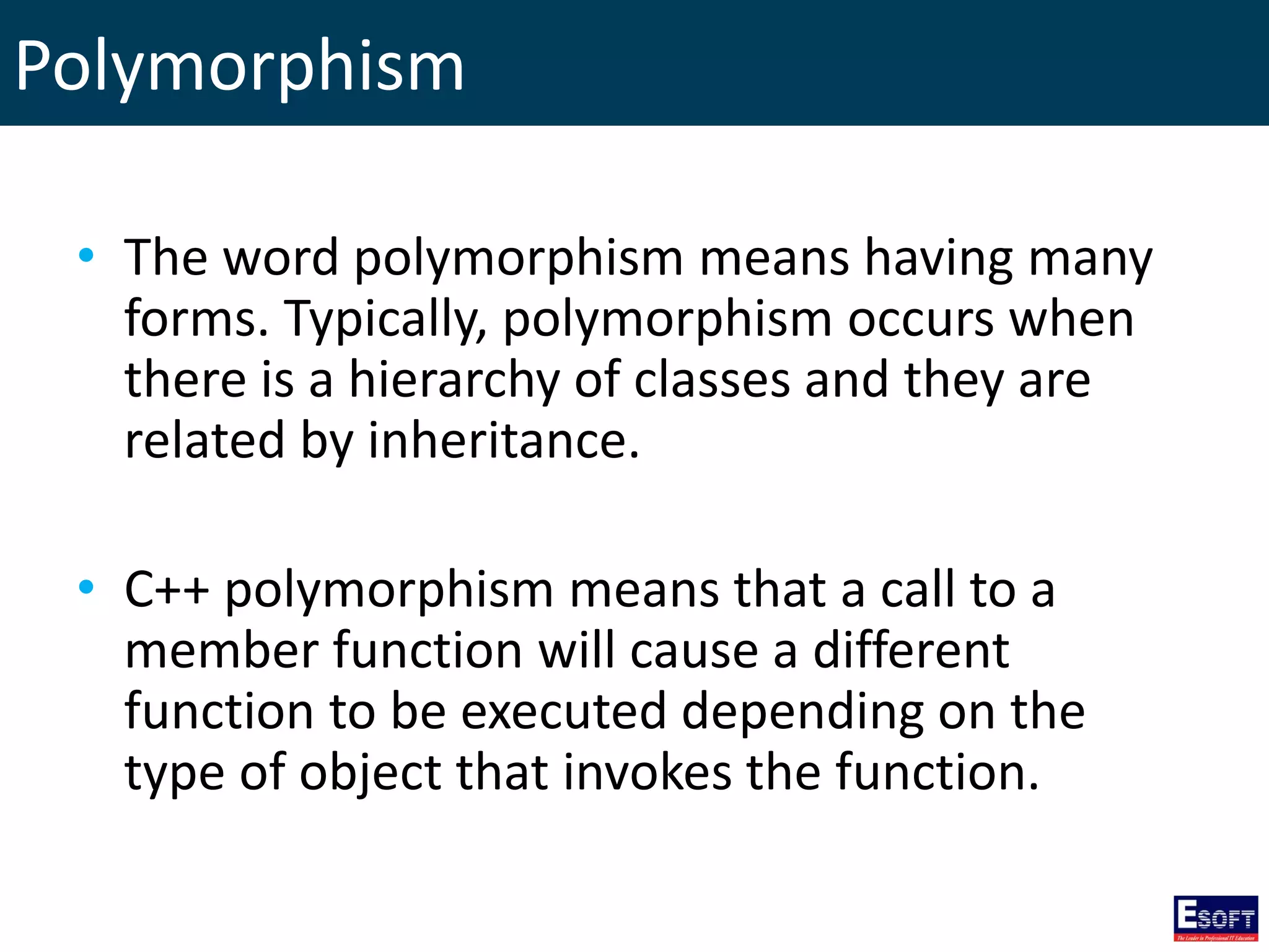 Polymorphism
• The word polymorphism means having many
forms. Typically, polymorphism occurs when
there is a hierarchy of classes and they are
related by inheritance.
• C++ polymorphism means that a call to a
member function will cause a different
function to be executed depending on the
type of object that invokes the function.
 