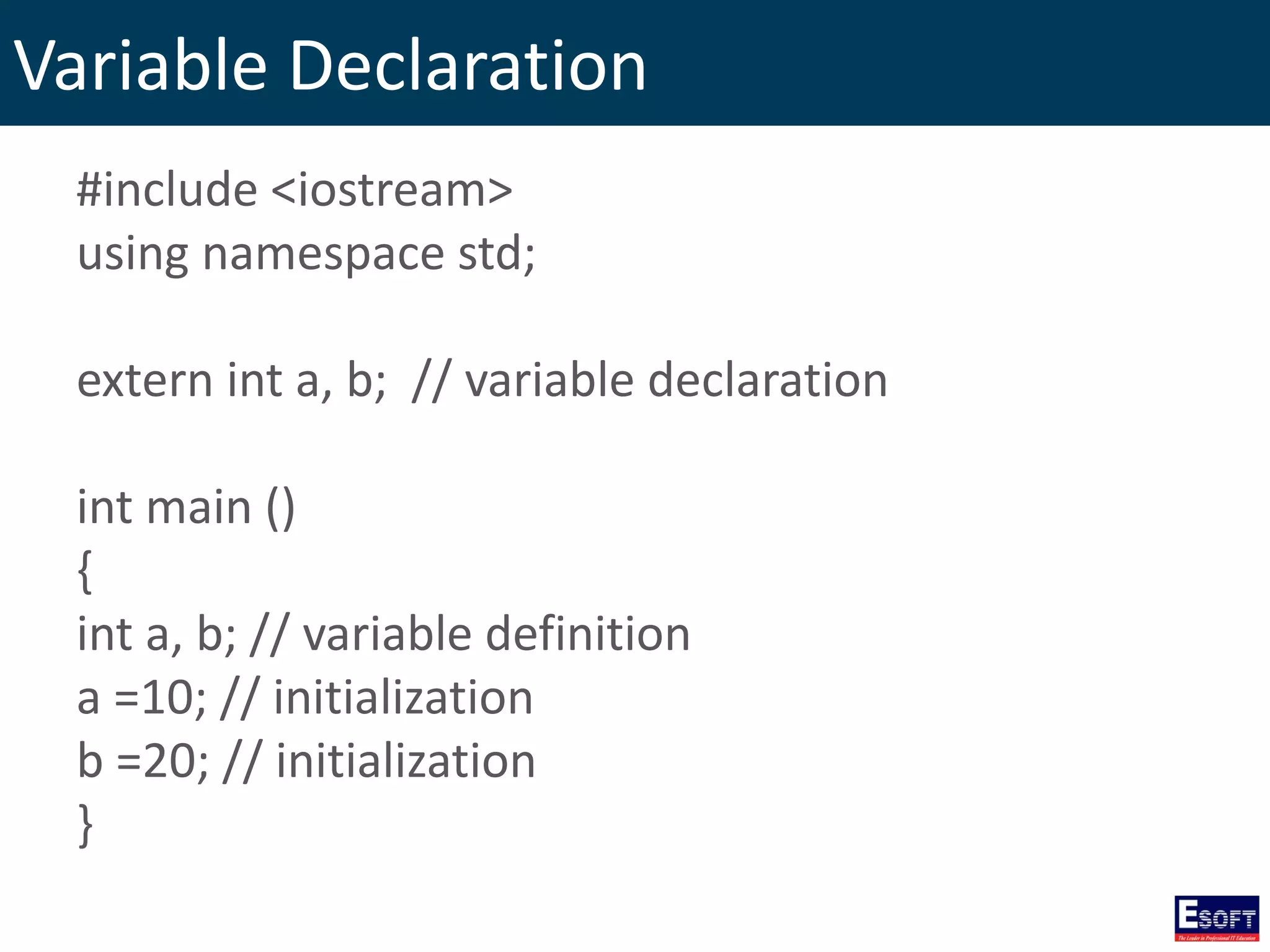 Variable Declaration
#include <iostream>
using namespace std;
extern int a, b; // variable declaration
int main ()
{
int a, b; // variable definition
a =10; // initialization
b =20; // initialization
}
 