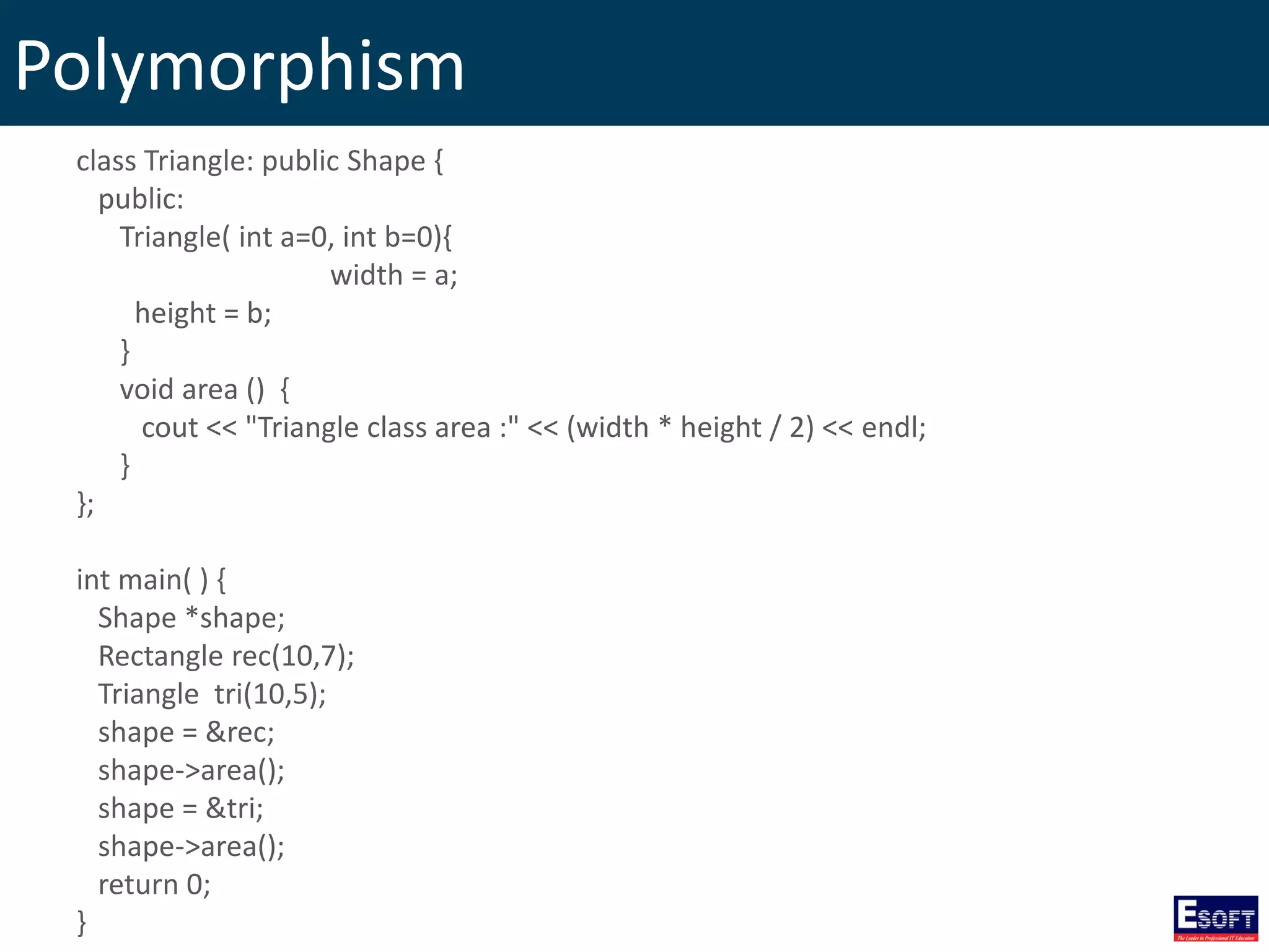 Polymorphism
class Triangle: public Shape {
public:
Triangle( int a=0, int b=0){
width = a;
height = b;
}
void area () {
cout << "Triangle class area :" << (width * height / 2) << endl;
}
};
int main( ) {
Shape *shape;
Rectangle rec(10,7);
Triangle tri(10,5);
shape = &rec;
shape->area();
shape = &tri;
shape->area();
return 0;
}
 