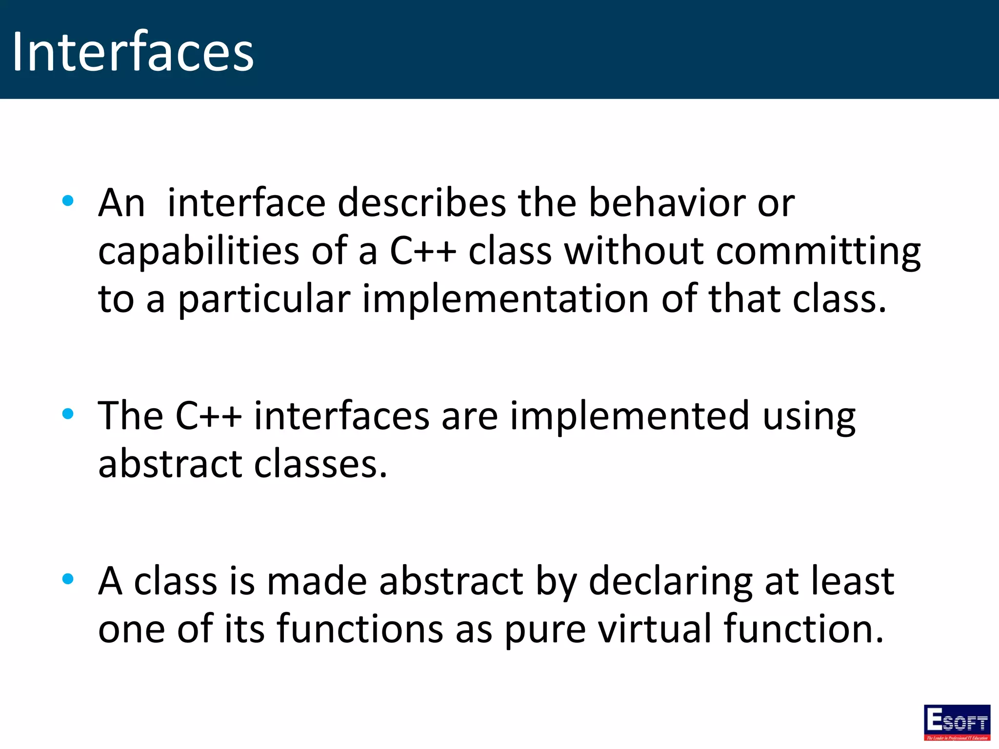 Interfaces
• An interface describes the behavior or
capabilities of a C++ class without committing
to a particular implementation of that class.
• The C++ interfaces are implemented using
abstract classes.
• A class is made abstract by declaring at least
one of its functions as pure virtual function.
 