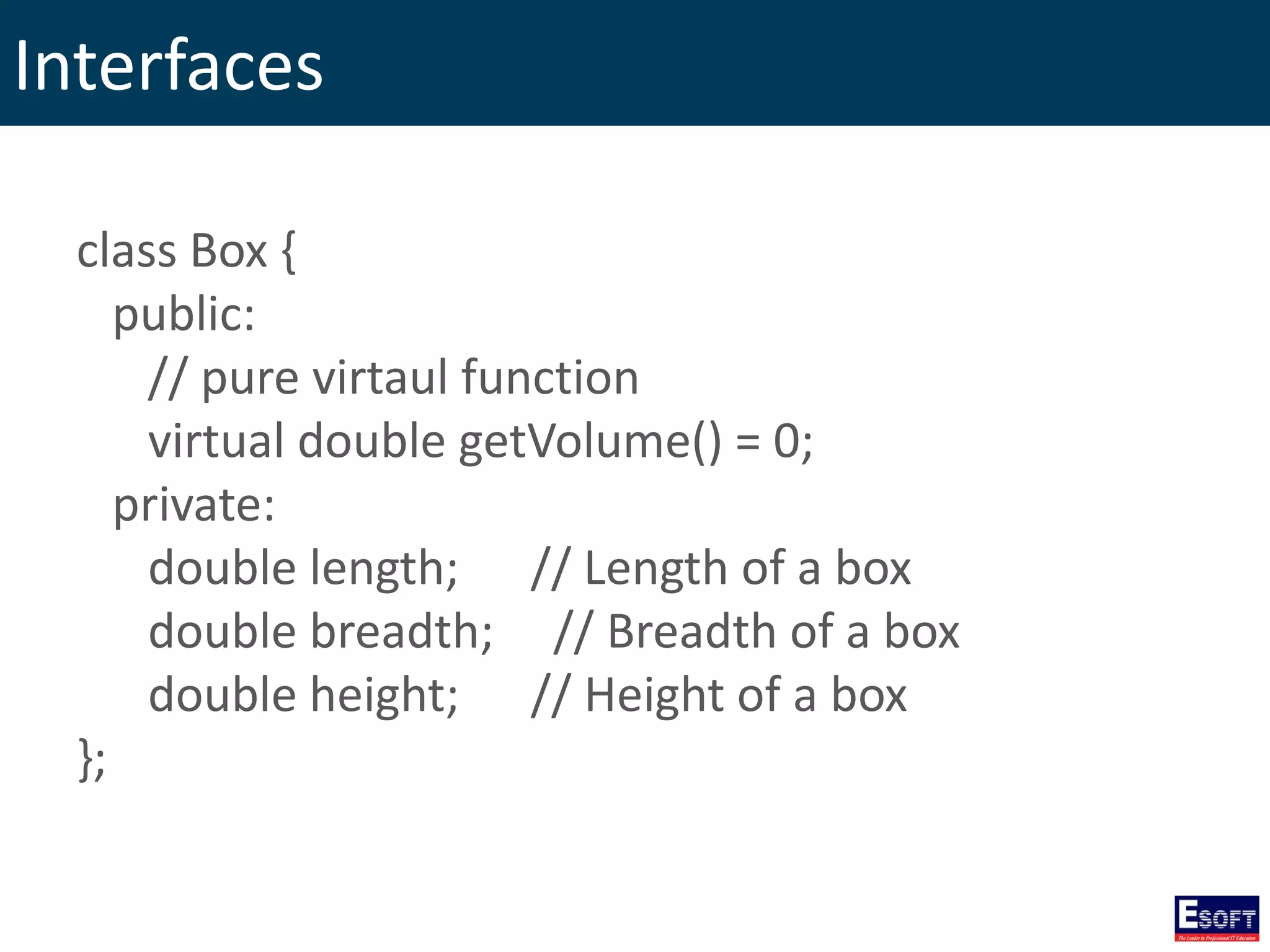 Interfaces
class Box {
public:
// pure virtaul function
virtual double getVolume() = 0;
private:
double length; // Length of a box
double breadth; // Breadth of a box
double height; // Height of a box
};
 