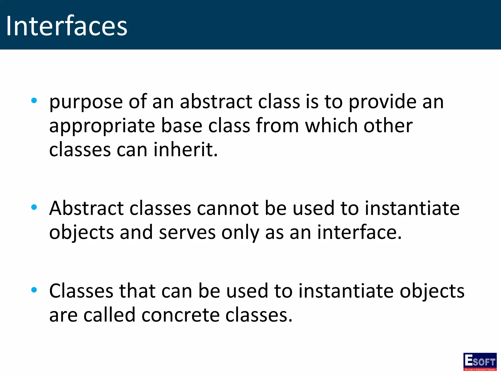 Interfaces
• purpose of an abstract class is to provide an
appropriate base class from which other
classes can inherit.
• Abstract classes cannot be used to instantiate
objects and serves only as an interface.
• Classes that can be used to instantiate objects
are called concrete classes.
 