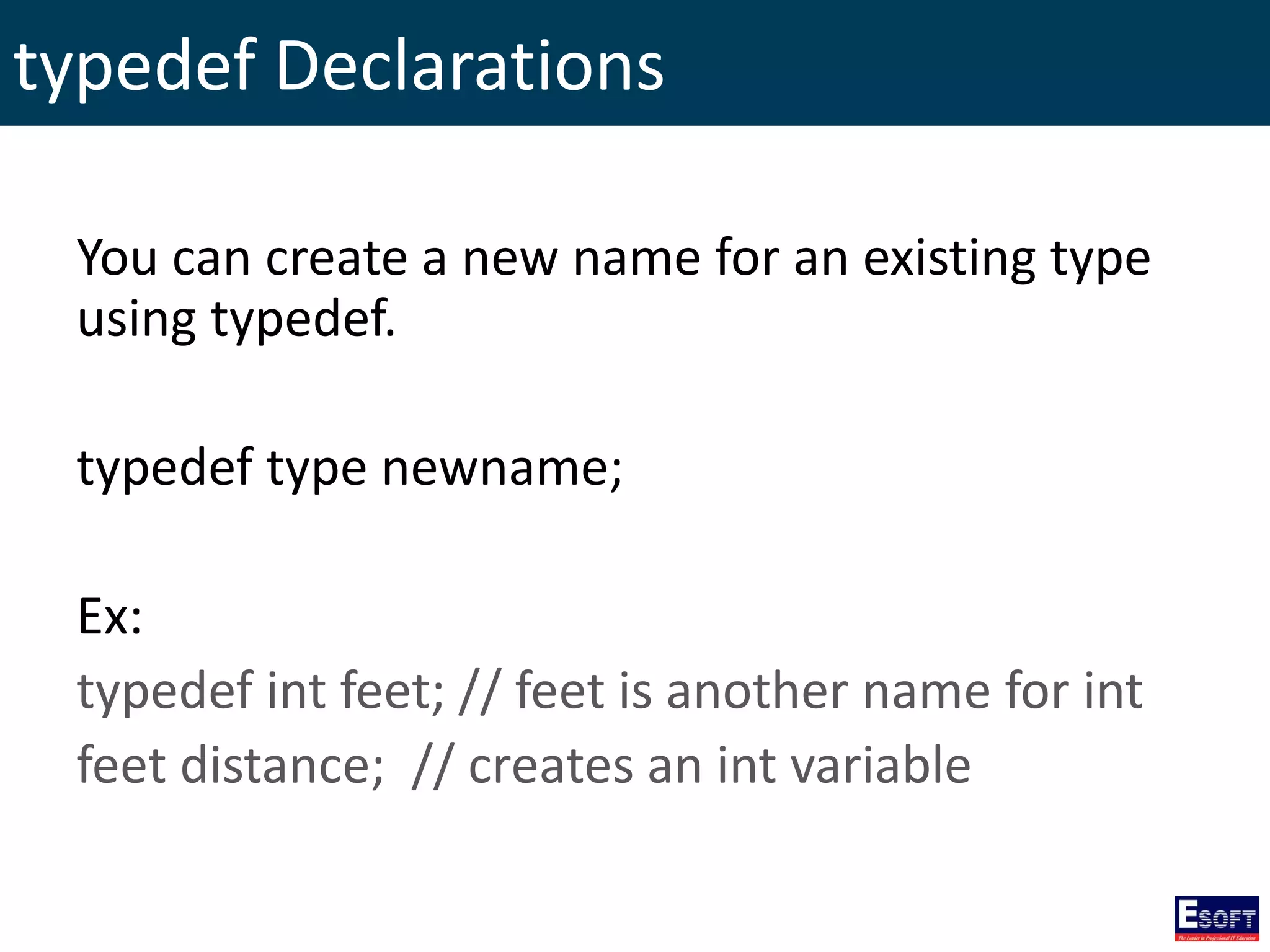 typedef Declarations
You can create a new name for an existing type
using typedef.
typedef type newname;
Ex:
typedef int feet; // feet is another name for int
feet distance; // creates an int variable
 