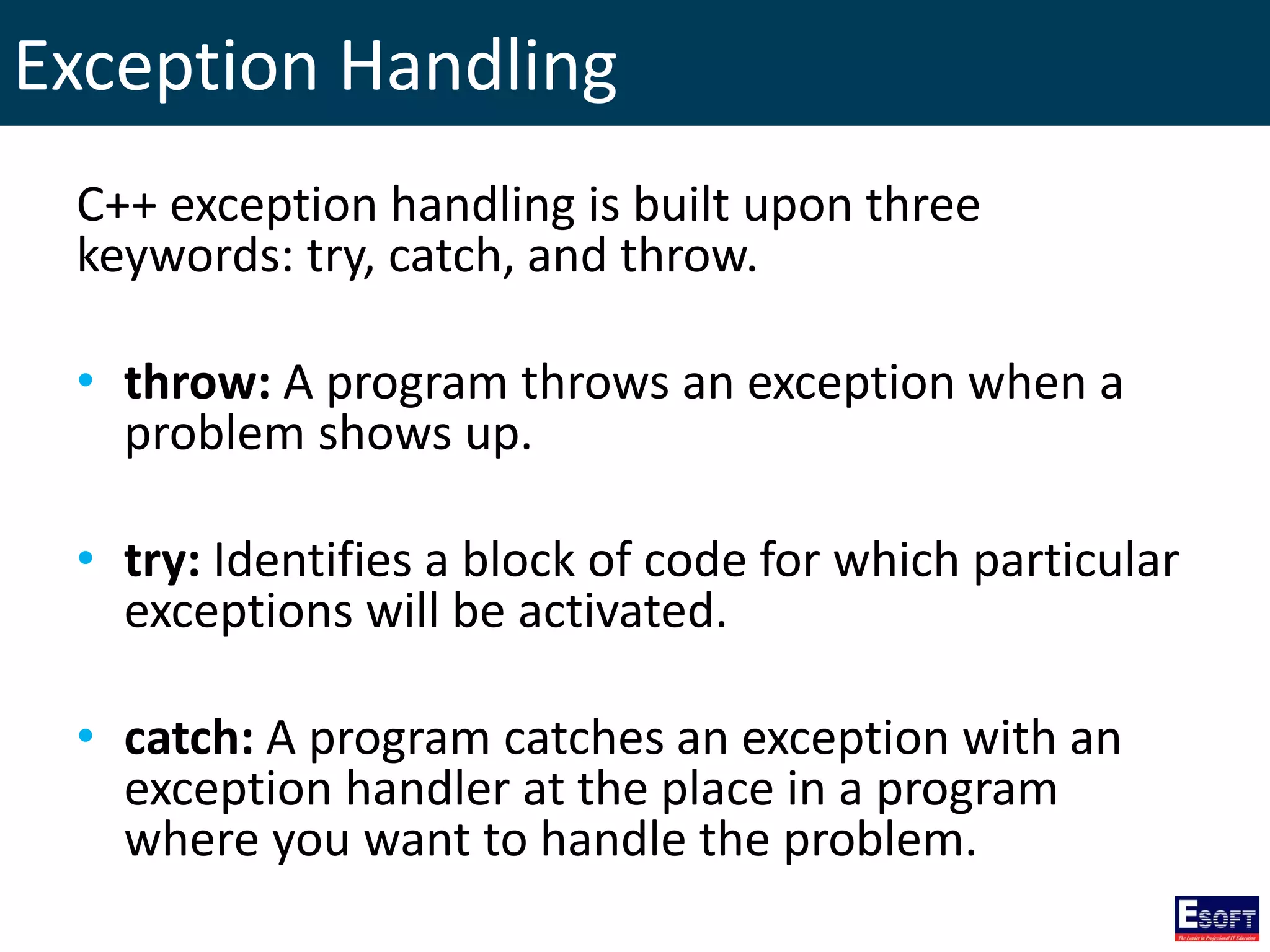 Exception Handling
C++ exception handling is built upon three
keywords: try, catch, and throw.
• throw: A program throws an exception when a
problem shows up.
• try: Identifies a block of code for which particular
exceptions will be activated.
• catch: A program catches an exception with an
exception handler at the place in a program
where you want to handle the problem.
 