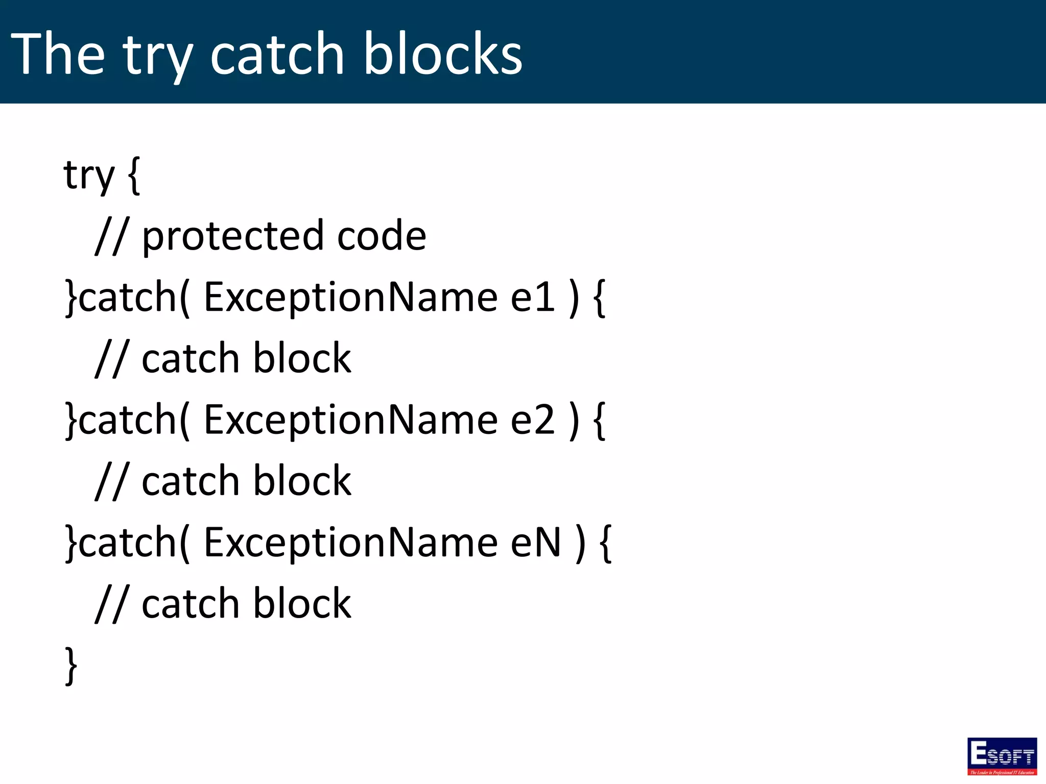 The try catch blocks
try {
// protected code
}catch( ExceptionName e1 ) {
// catch block
}catch( ExceptionName e2 ) {
// catch block
}catch( ExceptionName eN ) {
// catch block
}
 