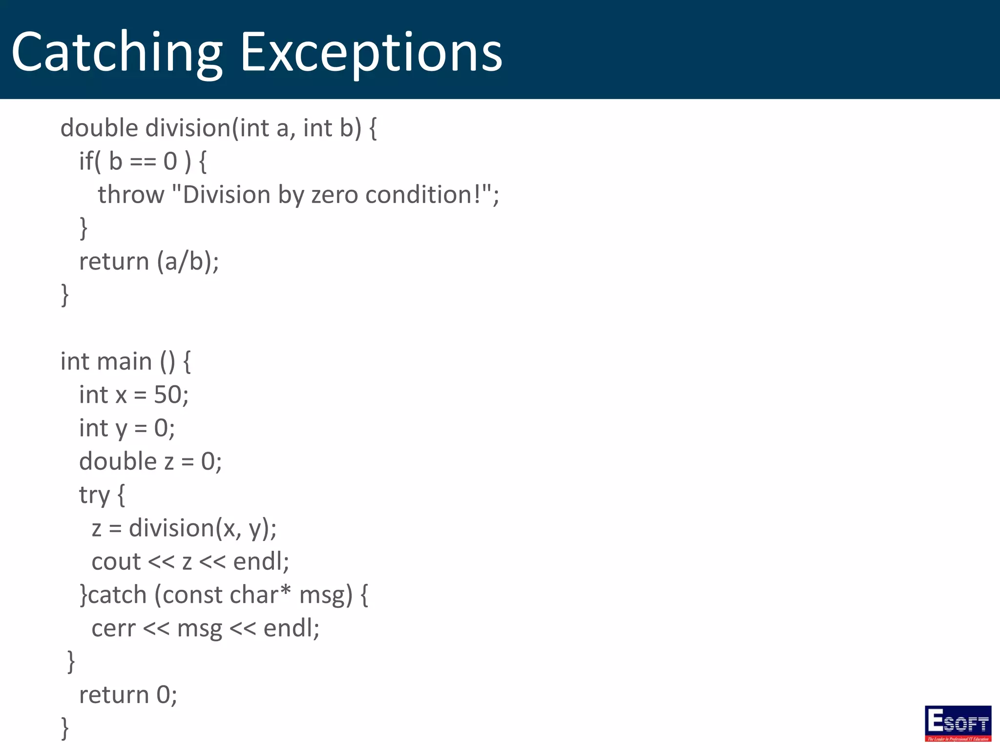 Catching Exceptions
double division(int a, int b) {
if( b == 0 ) {
throw "Division by zero condition!";
}
return (a/b);
}
int main () {
int x = 50;
int y = 0;
double z = 0;
try {
z = division(x, y);
cout << z << endl;
}catch (const char* msg) {
cerr << msg << endl;
}
return 0;
}
 