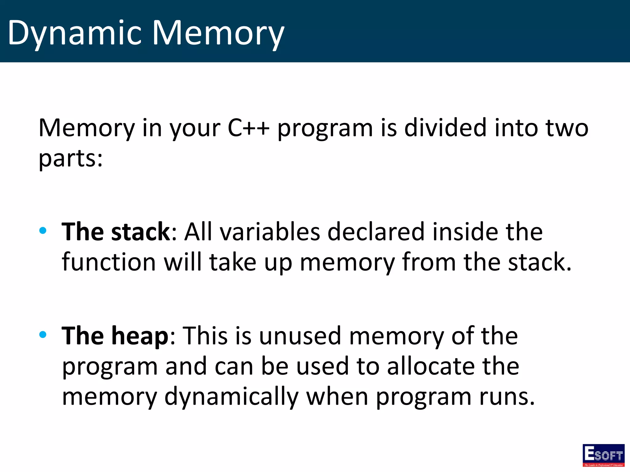 Dynamic Memory
Memory in your C++ program is divided into two
parts:
• The stack: All variables declared inside the
function will take up memory from the stack.
• The heap: This is unused memory of the
program and can be used to allocate the
memory dynamically when program runs.
 
