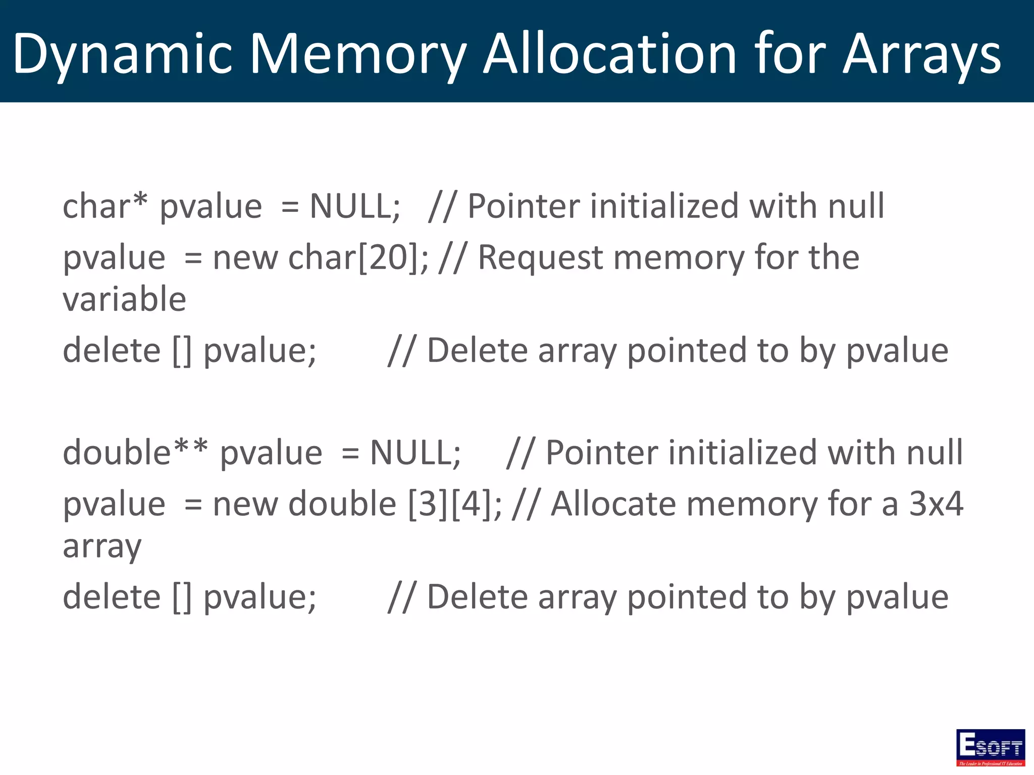 Dynamic Memory Allocation for Arrays
char* pvalue = NULL; // Pointer initialized with null
pvalue = new char[20]; // Request memory for the
variable
delete [] pvalue; // Delete array pointed to by pvalue
double** pvalue = NULL; // Pointer initialized with null
pvalue = new double [3][4]; // Allocate memory for a 3x4
array
delete [] pvalue; // Delete array pointed to by pvalue
 