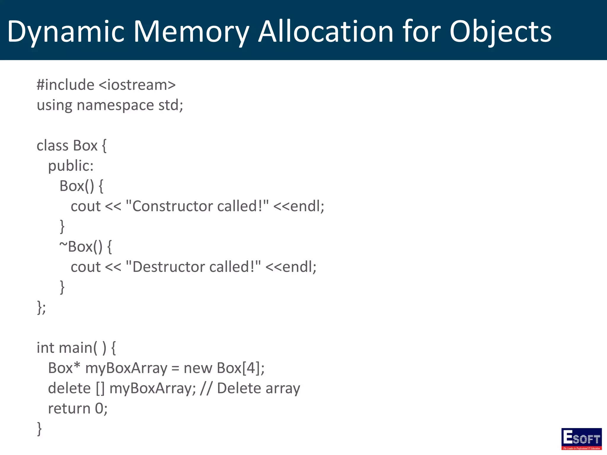 Dynamic Memory Allocation for Objects
#include <iostream>
using namespace std;
class Box {
public:
Box() {
cout << "Constructor called!" <<endl;
}
~Box() {
cout << "Destructor called!" <<endl;
}
};
int main( ) {
Box* myBoxArray = new Box[4];
delete [] myBoxArray; // Delete array
return 0;
}
 
