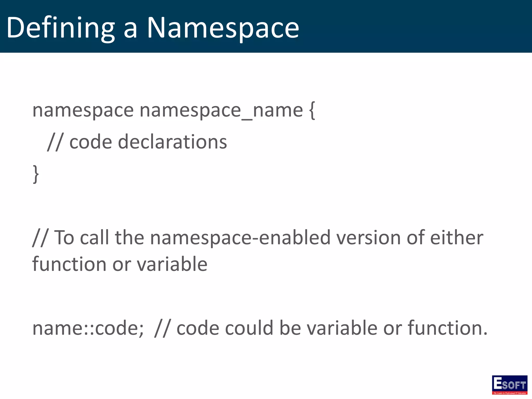 Defining a Namespace
namespace namespace_name {
// code declarations
}
// To call the namespace-enabled version of either
function or variable
name::code; // code could be variable or function.
 