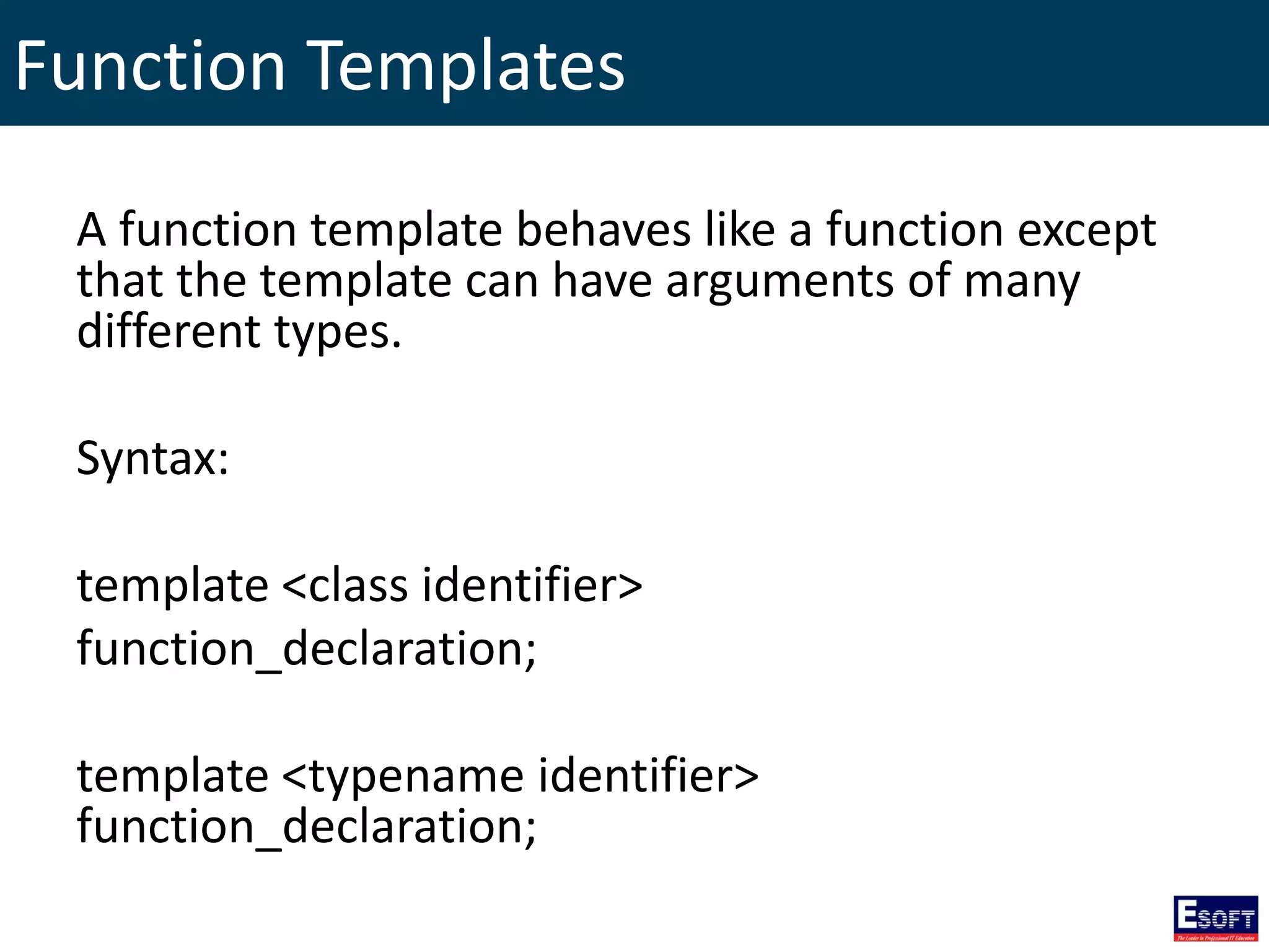 Function Templates
A function template behaves like a function except
that the template can have arguments of many
different types.
Syntax:
template <class identifier>
function_declaration;
template <typename identifier>
function_declaration;
 