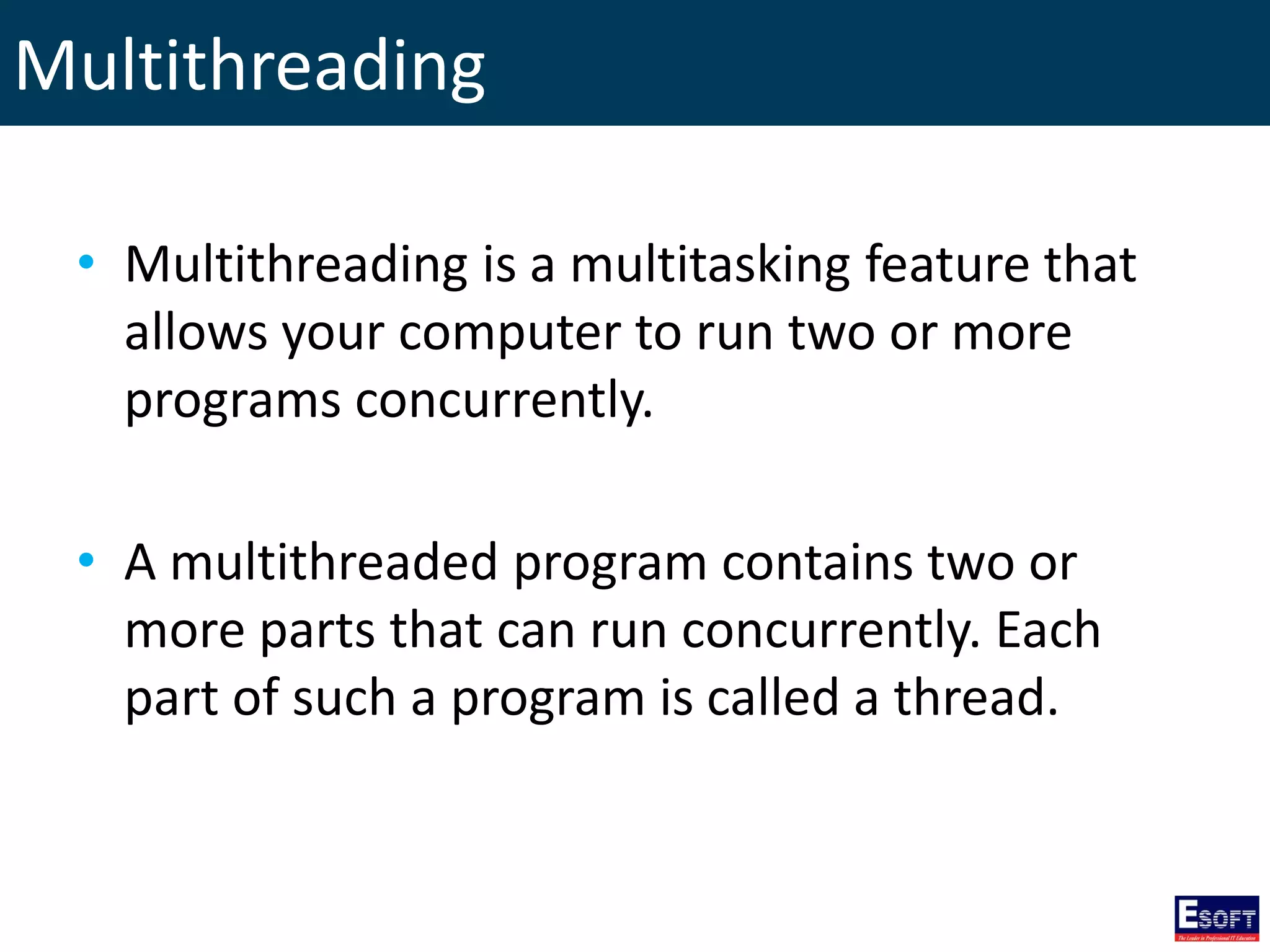 Multithreading
• Multithreading is a multitasking feature that
allows your computer to run two or more
programs concurrently.
• A multithreaded program contains two or
more parts that can run concurrently. Each
part of such a program is called a thread.
 