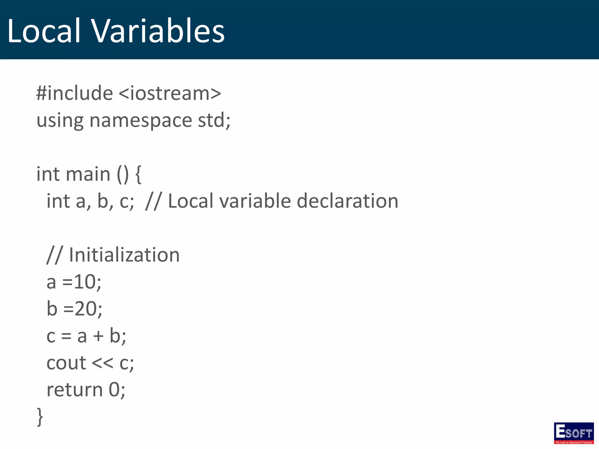 Local Variables
#include <iostream>
using namespace std;
int main () {
int a, b, c; // Local variable declaration
// Initialization
a =10;
b =20;
c = a + b;
cout << c;
return 0;
}
 