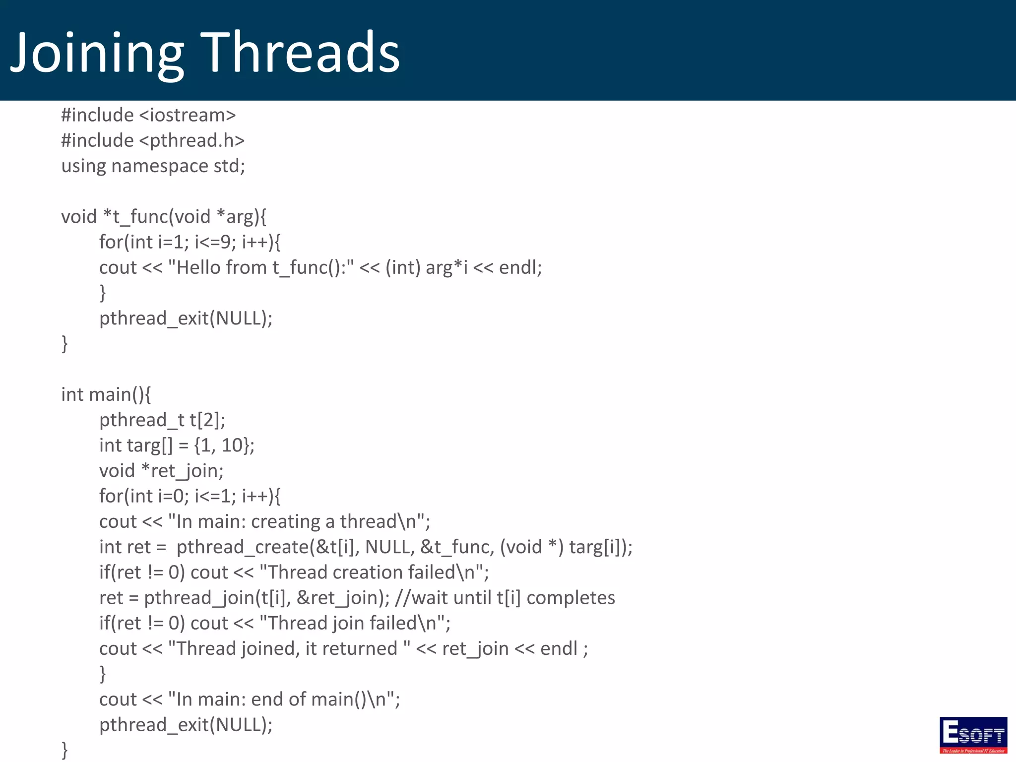 Joining Threads
#include <iostream>
#include <pthread.h>
using namespace std;
void *t_func(void *arg){
for(int i=1; i<=9; i++){
cout << "Hello from t_func():" << (int) arg*i << endl;
}
pthread_exit(NULL);
}
int main(){
pthread_t t[2];
int targ[] = {1, 10};
void *ret_join;
for(int i=0; i<=1; i++){
cout << "In main: creating a threadn";
int ret = pthread_create(&t[i], NULL, &t_func, (void *) targ[i]);
if(ret != 0) cout << "Thread creation failedn";
ret = pthread_join(t[i], &ret_join); //wait until t[i] completes
if(ret != 0) cout << "Thread join failedn";
cout << "Thread joined, it returned " << ret_join << endl ;
}
cout << "In main: end of main()n";
pthread_exit(NULL);
}
 