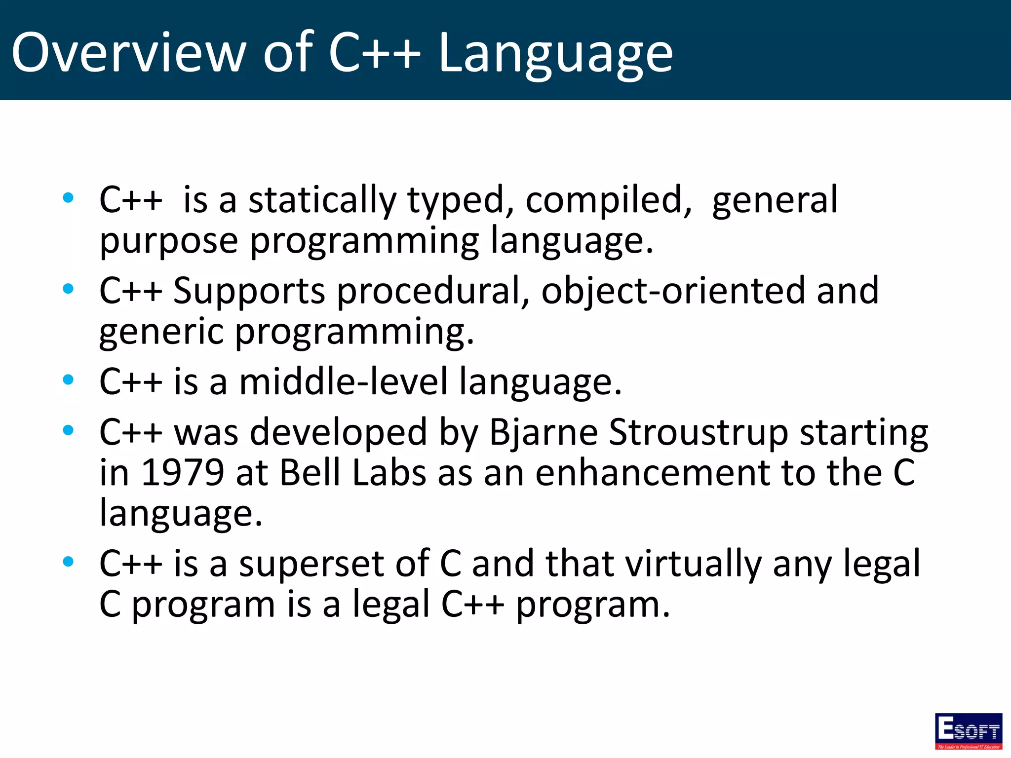 Overview of C++ Language
• C++ is a statically typed, compiled, general
purpose programming language.
• C++ Supports procedural, object-oriented and
generic programming.
• C++ is a middle-level language.
• C++ was developed by Bjarne Stroustrup starting
in 1979 at Bell Labs as an enhancement to the C
language.
• C++ is a superset of C and that virtually any legal
C program is a legal C++ program.
 