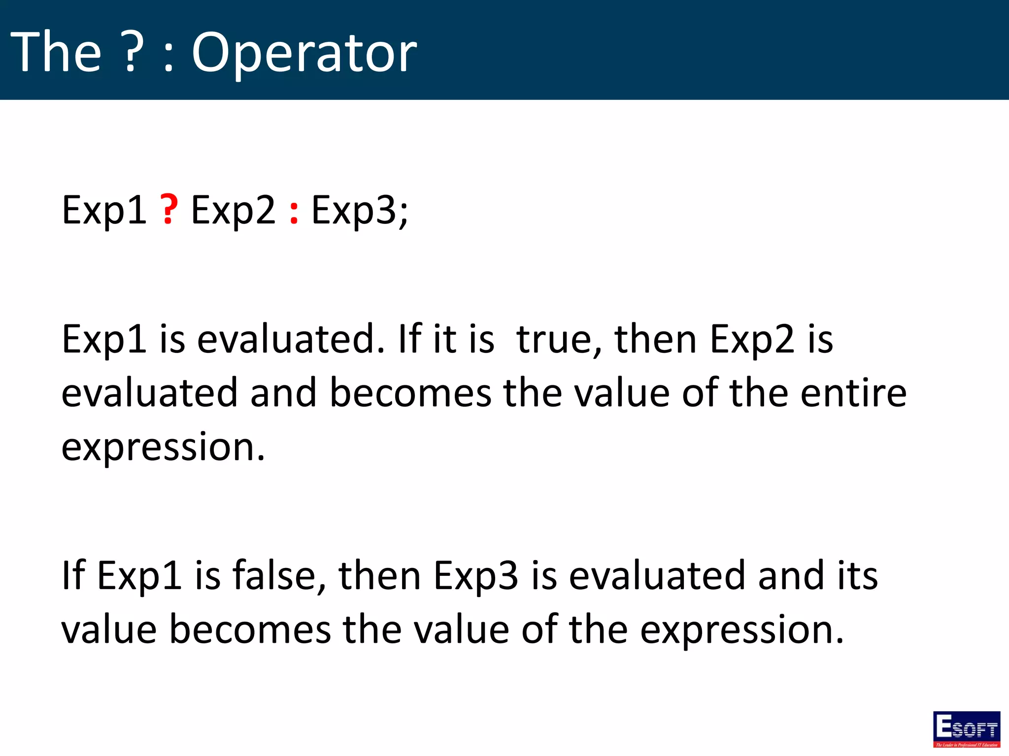 The ? : Operator
Exp1 ? Exp2 : Exp3;
Exp1 is evaluated. If it is true, then Exp2 is
evaluated and becomes the value of the entire
expression.
If Exp1 is false, then Exp3 is evaluated and its
value becomes the value of the expression.
 
