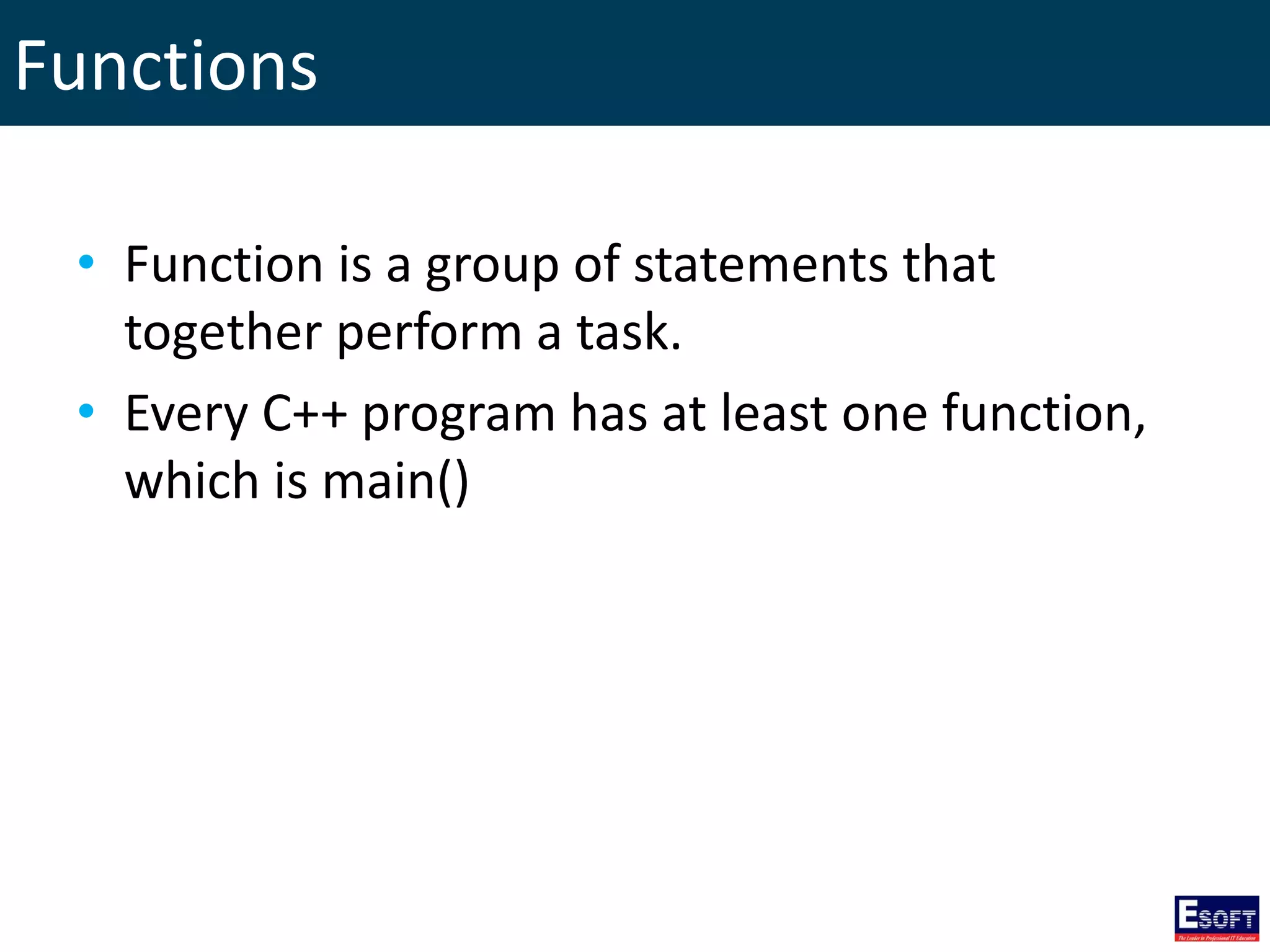 Functions
• Function is a group of statements that
together perform a task.
• Every C++ program has at least one function,
which is main()
 