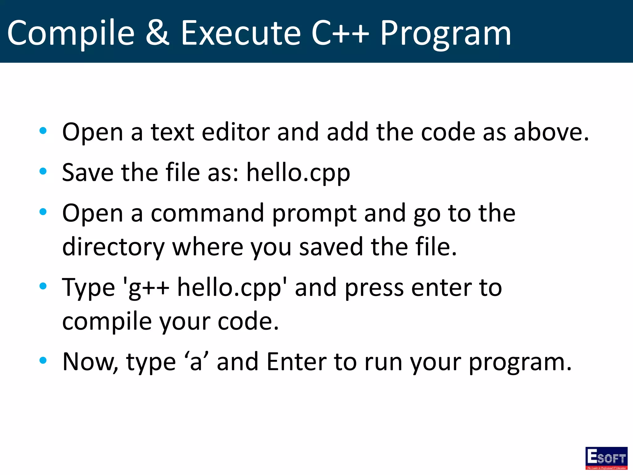 Compile & Execute C++ Program
• Open a text editor and add the code as above.
• Save the file as: hello.cpp
• Open a command prompt and go to the
directory where you saved the file.
• Type 'g++ hello.cpp' and press enter to
compile your code.
• Now, type ‘a’ and Enter to run your program.
 