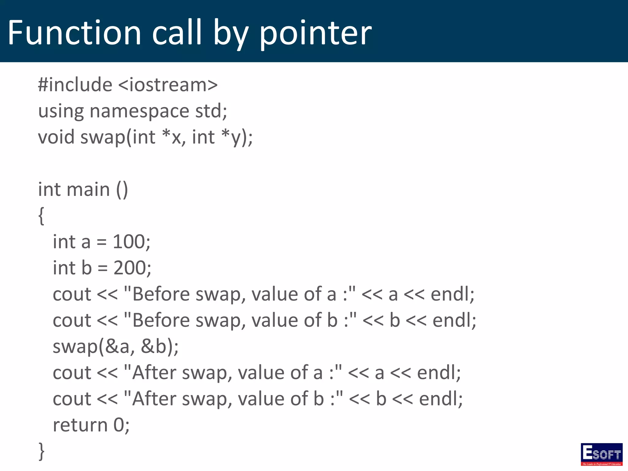 Function call by pointer
#include <iostream>
using namespace std;
void swap(int *x, int *y);
int main ()
{
int a = 100;
int b = 200;
cout << "Before swap, value of a :" << a << endl;
cout << "Before swap, value of b :" << b << endl;
swap(&a, &b);
cout << "After swap, value of a :" << a << endl;
cout << "After swap, value of b :" << b << endl;
return 0;
}
 