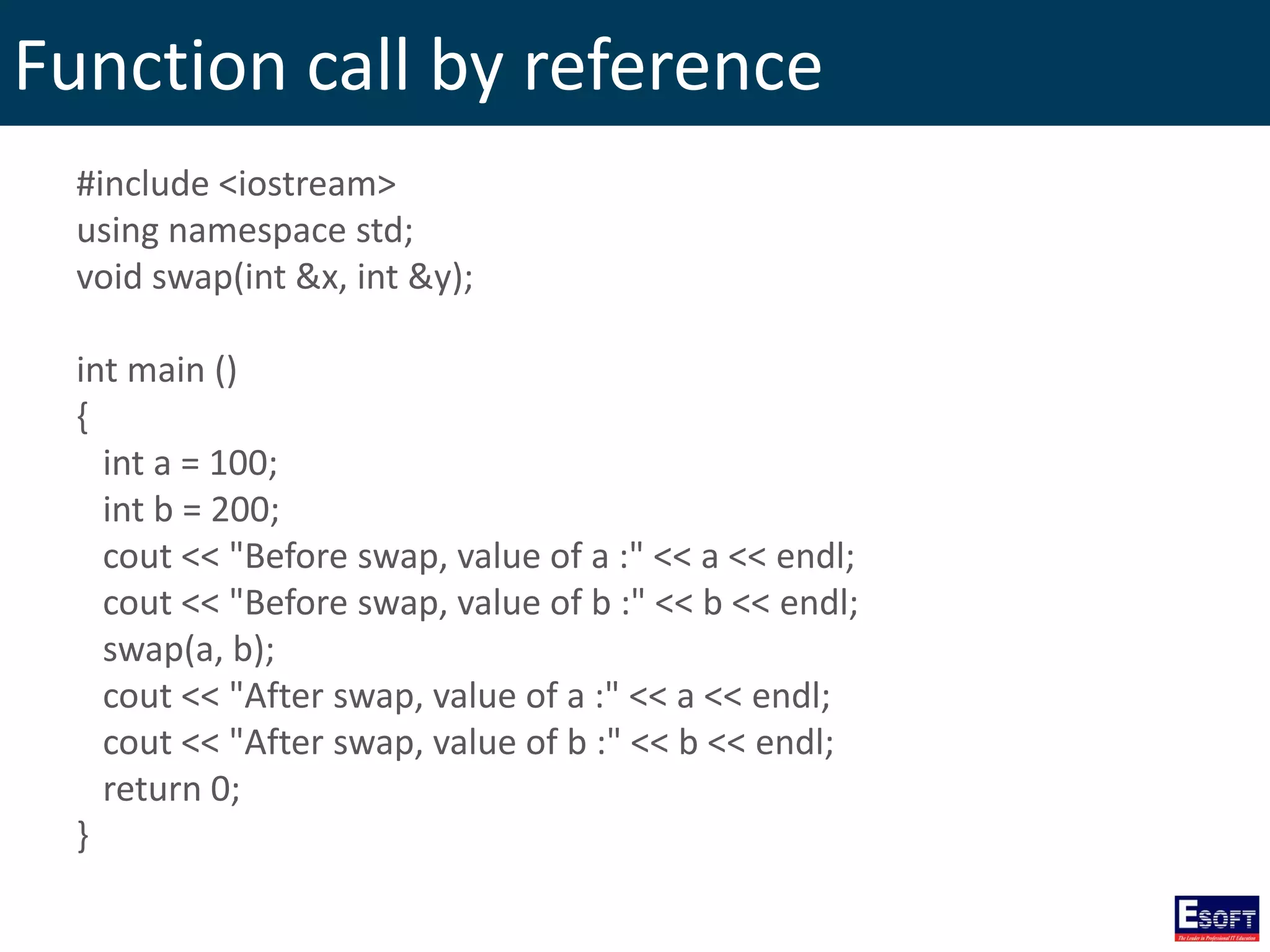 Function call by reference
#include <iostream>
using namespace std;
void swap(int &x, int &y);
int main ()
{
int a = 100;
int b = 200;
cout << "Before swap, value of a :" << a << endl;
cout << "Before swap, value of b :" << b << endl;
swap(a, b);
cout << "After swap, value of a :" << a << endl;
cout << "After swap, value of b :" << b << endl;
return 0;
}
 