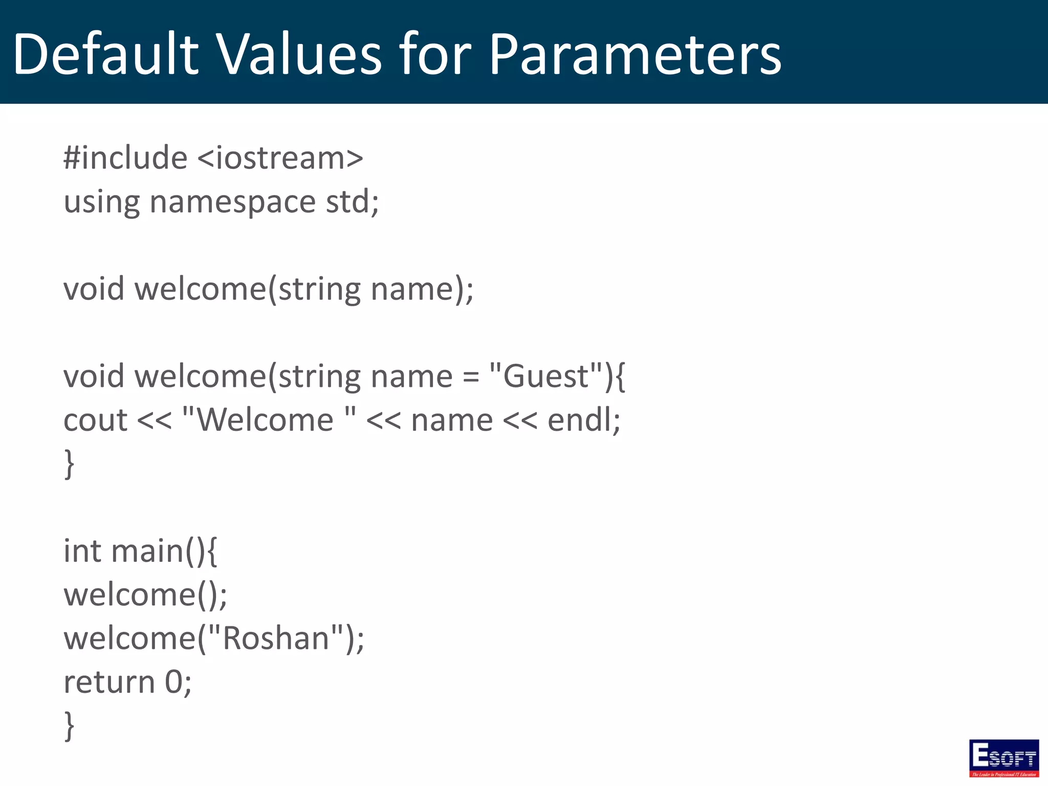 Default Values for Parameters
#include <iostream>
using namespace std;
void welcome(string name);
void welcome(string name = "Guest"){
cout << "Welcome " << name << endl;
}
int main(){
welcome();
welcome("Roshan");
return 0;
}
 