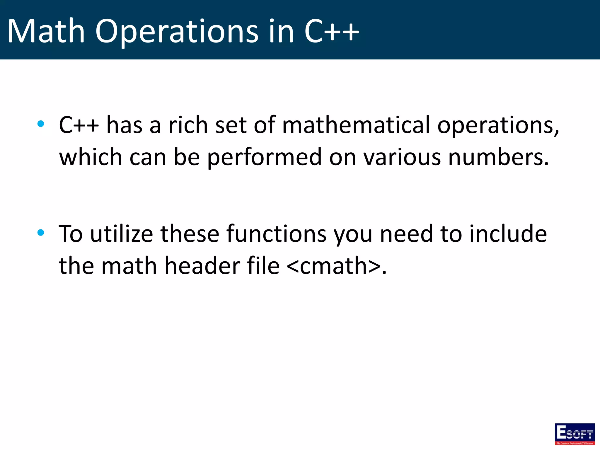 Math Operations in C++
• C++ has a rich set of mathematical operations,
which can be performed on various numbers.
• To utilize these functions you need to include
the math header file <cmath>.
 