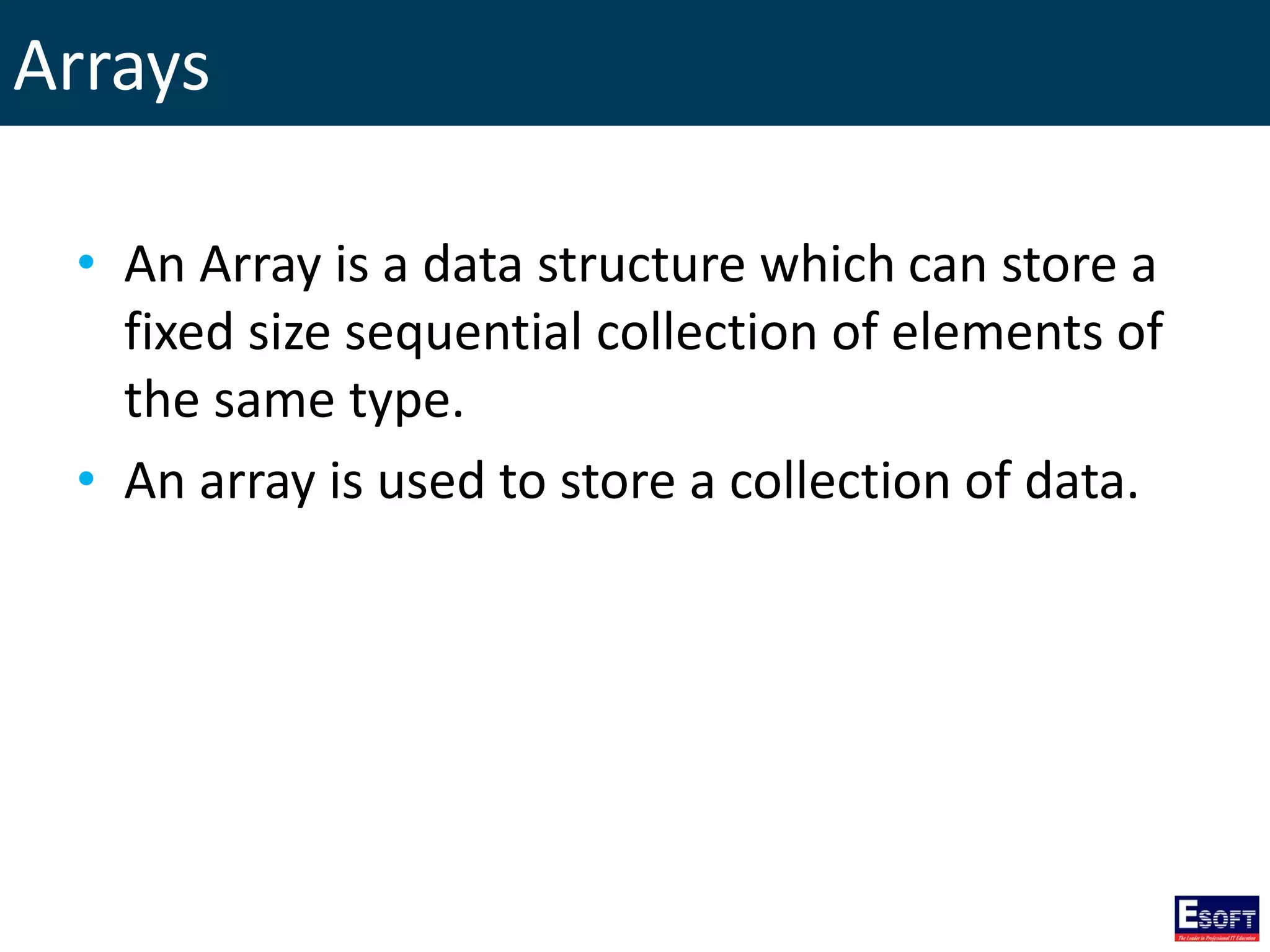 Arrays
• An Array is a data structure which can store a
fixed size sequential collection of elements of
the same type.
• An array is used to store a collection of data.
 