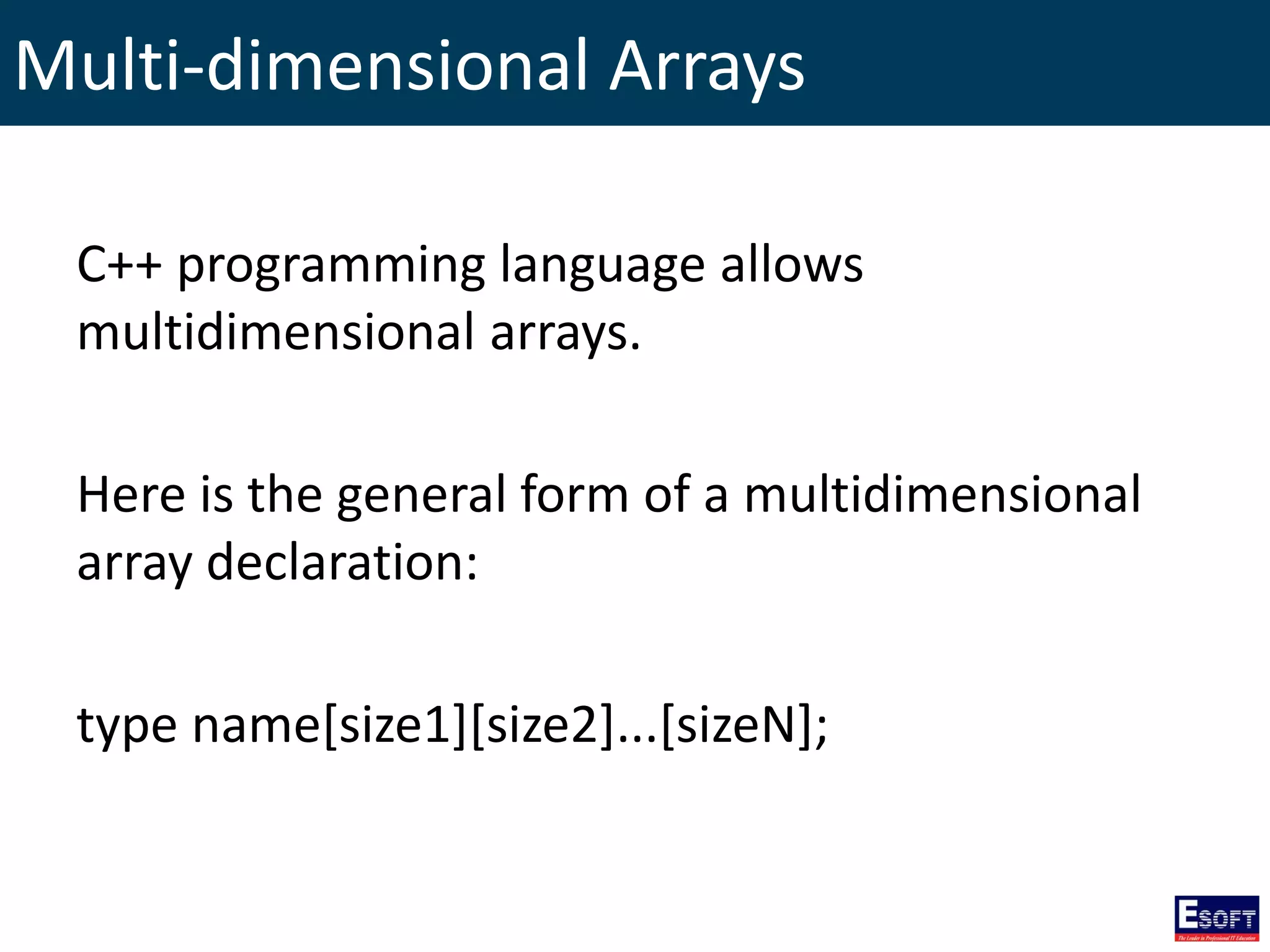 Multi-dimensional Arrays
C++ programming language allows
multidimensional arrays.
Here is the general form of a multidimensional
array declaration:
type name[size1][size2]...[sizeN];
 