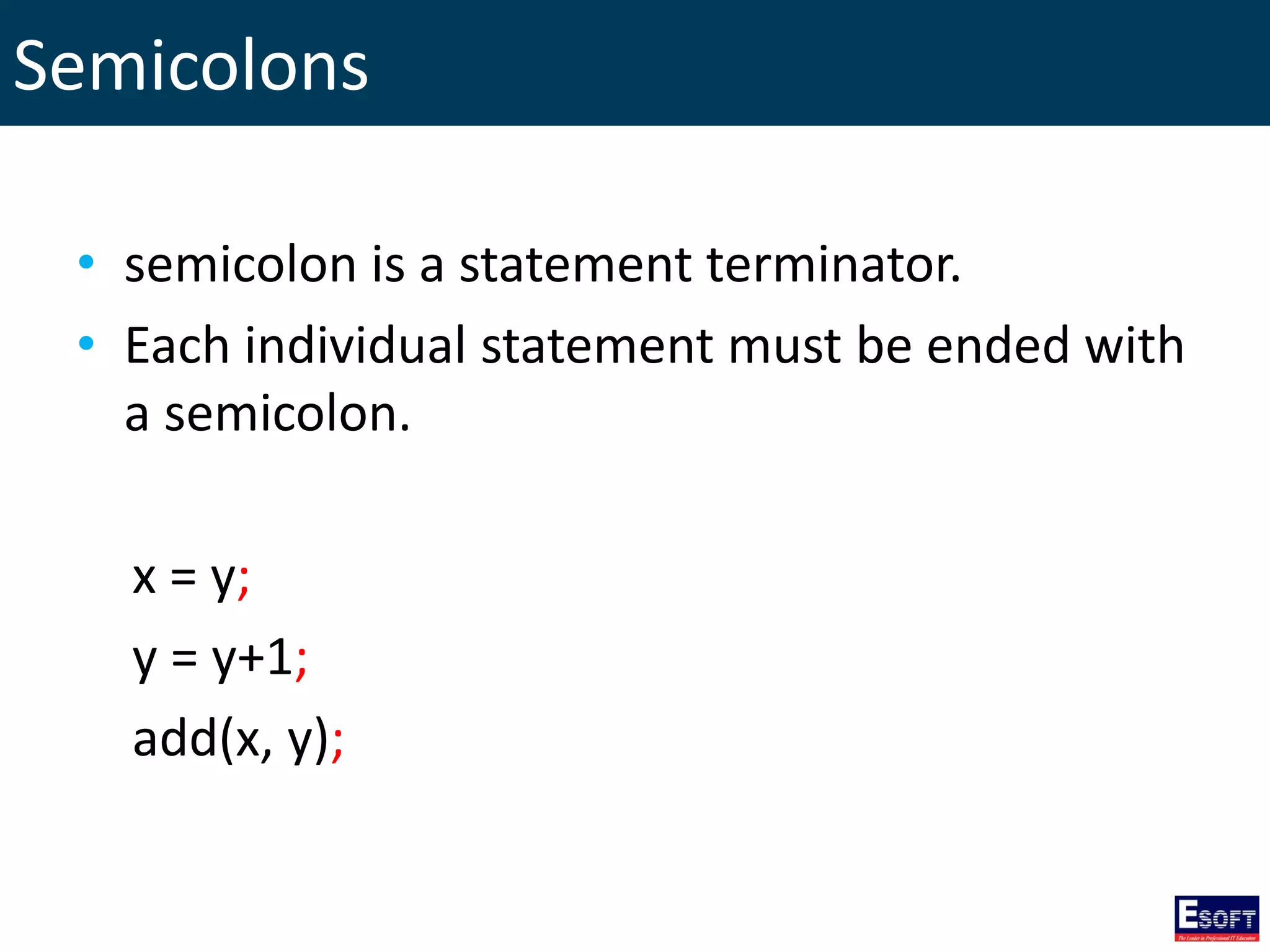 Semicolons
• semicolon is a statement terminator.
• Each individual statement must be ended with
a semicolon.
x = y;
y = y+1;
add(x, y);
 