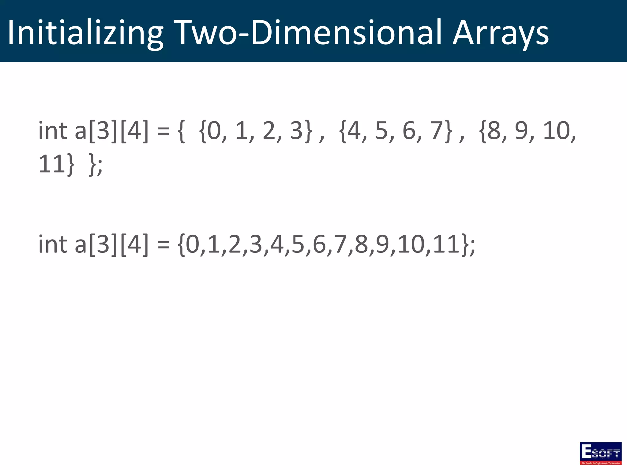 Initializing Two-Dimensional Arrays
int a[3][4] = { {0, 1, 2, 3} , {4, 5, 6, 7} , {8, 9, 10,
11} };
int a[3][4] = {0,1,2,3,4,5,6,7,8,9,10,11};
 