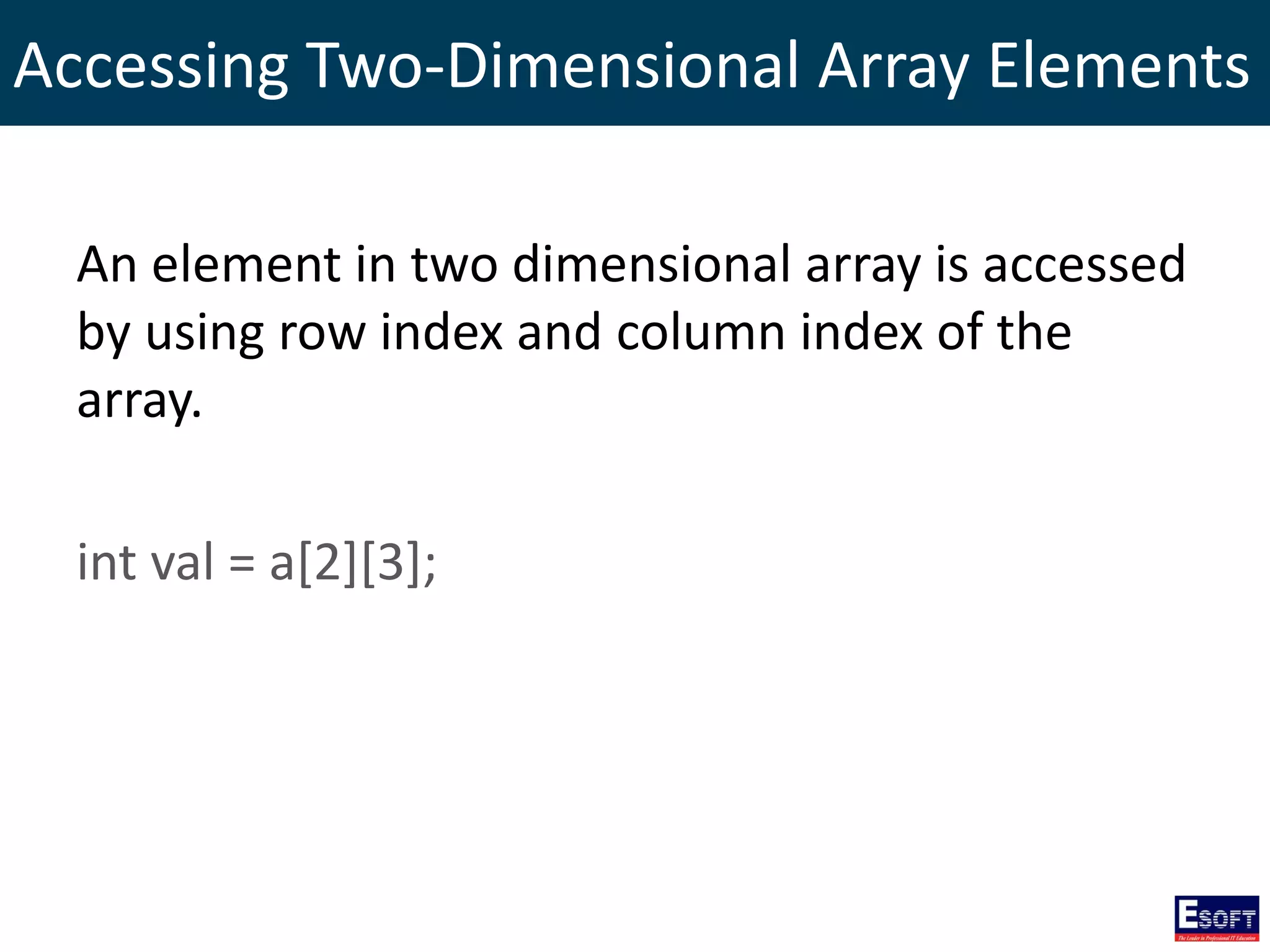 Accessing Two-Dimensional Array Elements
An element in two dimensional array is accessed
by using row index and column index of the
array.
int val = a[2][3];
 