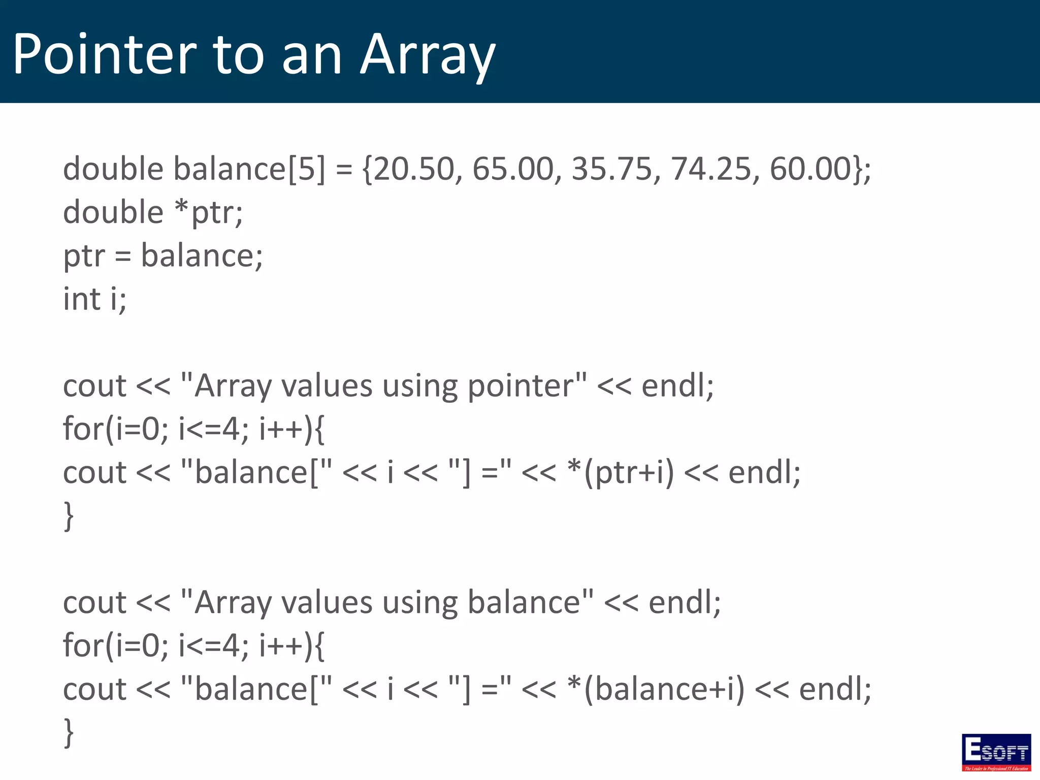 Pointer to an Array
double balance[5] = {20.50, 65.00, 35.75, 74.25, 60.00};
double *ptr;
ptr = balance;
int i;
cout << "Array values using pointer" << endl;
for(i=0; i<=4; i++){
cout << "balance[" << i << "] =" << *(ptr+i) << endl;
}
cout << "Array values using balance" << endl;
for(i=0; i<=4; i++){
cout << "balance[" << i << "] =" << *(balance+i) << endl;
}
 