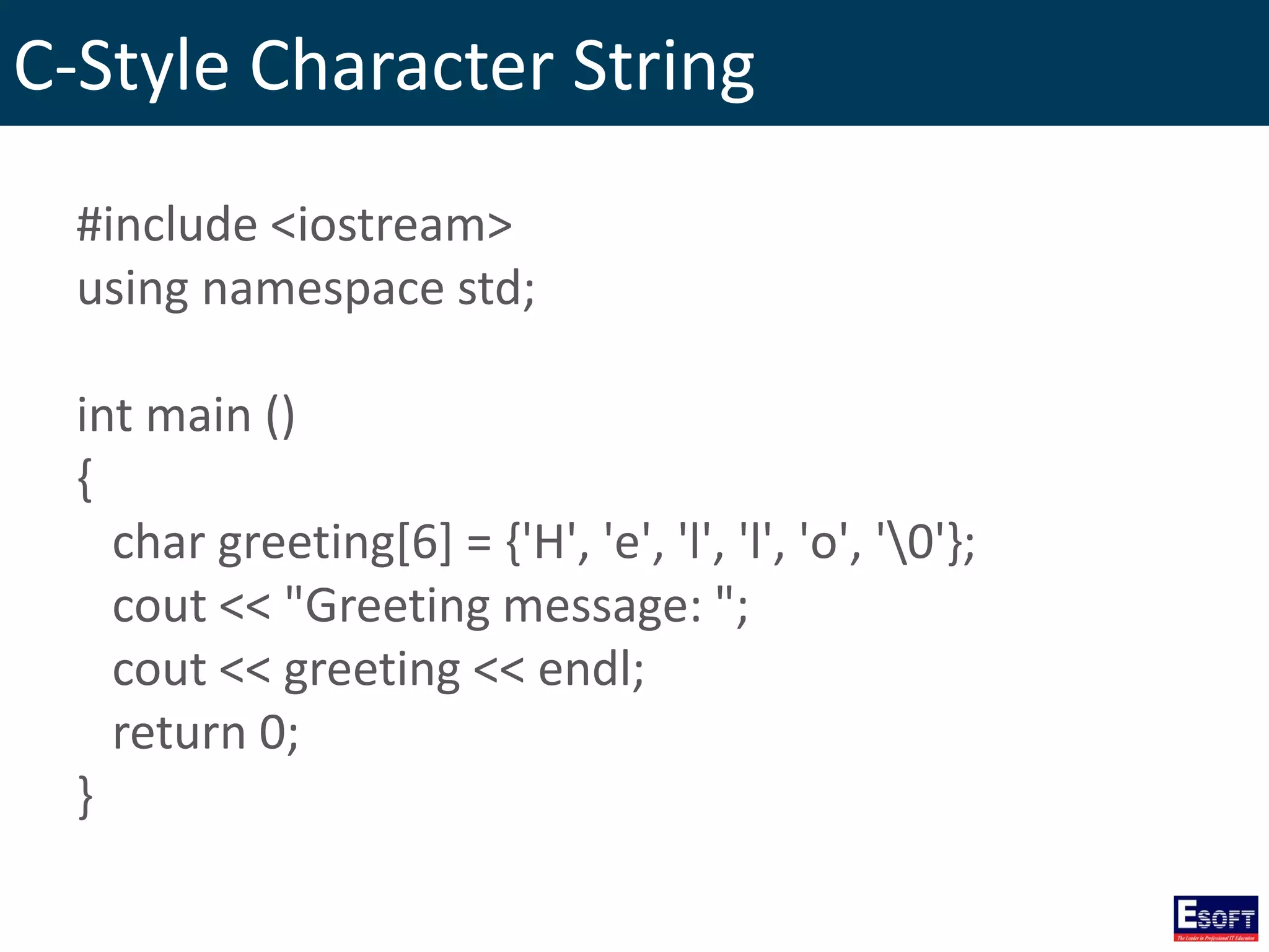 C-Style Character String
#include <iostream>
using namespace std;
int main ()
{
char greeting[6] = {'H', 'e', 'l', 'l', 'o', '0'};
cout << "Greeting message: ";
cout << greeting << endl;
return 0;
}
 