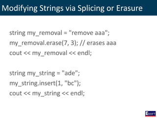 Modifying Strings via Splicing or Erasure
string my_removal = "remove aaa";
my_removal.erase(7, 3); // erases aaa
cout << my_removal << endl;
string my_string = "ade";
my_string.insert(1, "bc");
cout << my_string << endl;
 