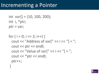 Incrementing a Pointer
int var[] = {10, 100, 200};
int i, *ptr;
ptr = var;
for ( i = 0; i <= 2; i++) {
cout << "Address of var[" << i << "] = ";
cout << ptr << endl;
cout << "Value of var[" << i << "] = ";
cout << *ptr << endl;
ptr++;
}
 
