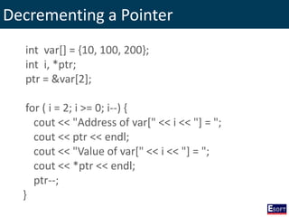 Decrementing a Pointer
int var[] = {10, 100, 200};
int i, *ptr;
ptr = &var[2];
for ( i = 2; i >= 0; i--) {
cout << "Address of var[" << i << "] = ";
cout << ptr << endl;
cout << "Value of var[" << i << "] = ";
cout << *ptr << endl;
ptr--;
}
 