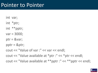Pointer to Pointer
int var;
int *ptr;
int **pptr;
var = 3000;
ptr = &var;
pptr = &ptr;
cout << "Value of var :" << var << endl;
cout << "Value available at *ptr :" << *ptr << endl;
cout << "Value available at **pptr :" << **pptr << endl;
 