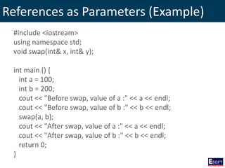 References as Parameters (Example)
#include <iostream>
using namespace std;
void swap(int& x, int& y);
int main () {
int a = 100;
int b = 200;
cout << "Before swap, value of a :" << a << endl;
cout << "Before swap, value of b :" << b << endl;
swap(a, b);
cout << "After swap, value of a :" << a << endl;
cout << "After swap, value of b :" << b << endl;
return 0;
}
 