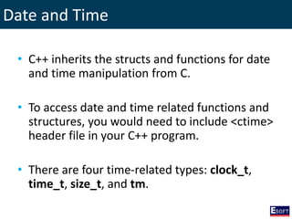 Date and Time
• C++ inherits the structs and functions for date
and time manipulation from C.
• To access date and time related functions and
structures, you would need to include <ctime>
header file in your C++ program.
• There are four time-related types: clock_t,
time_t, size_t, and tm.
 