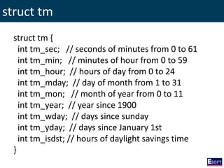 struct tm
struct tm {
int tm_sec; // seconds of minutes from 0 to 61
int tm_min; // minutes of hour from 0 to 59
int tm_hour; // hours of day from 0 to 24
int tm_mday; // day of month from 1 to 31
int tm_mon; // month of year from 0 to 11
int tm_year; // year since 1900
int tm_wday; // days since sunday
int tm_yday; // days since January 1st
int tm_isdst; // hours of daylight savings time
}
 
