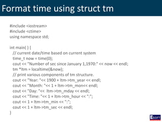 Format time using struct tm
#include <iostream>
#include <ctime>
using namespace std;
int main( ) {
// current date/time based on current system
time_t now = time(0);
cout << "Number of sec since January 1,1970:" << now << endl;
tm *ltm = localtime(&now);
// print various components of tm structure.
cout << "Year: "<< 1900 + ltm->tm_year << endl;
cout << "Month: "<< 1 + ltm->tm_mon<< endl;
cout << "Day: "<< ltm->tm_mday << endl;
cout << "Time: "<< 1 + ltm->tm_hour << ":";
cout << 1 + ltm->tm_min << ":";
cout << 1 + ltm->tm_sec << endl;
}
 