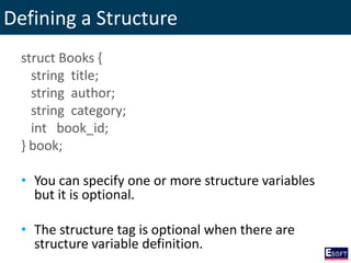 Defining a Structure
struct Books {
string title;
string author;
string category;
int book_id;
} book;
• You can specify one or more structure variables
but it is optional.
• The structure tag is optional when there are
structure variable definition.
 